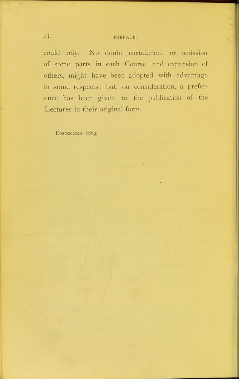 could rely. No doubt curtailment or omission of some parts in each Course, and expansion of others, might have been adopted with advantage in some respects; but, on consideration, a prefer- ence has been given to the publication of the Lectures in their original form. December, 1869.