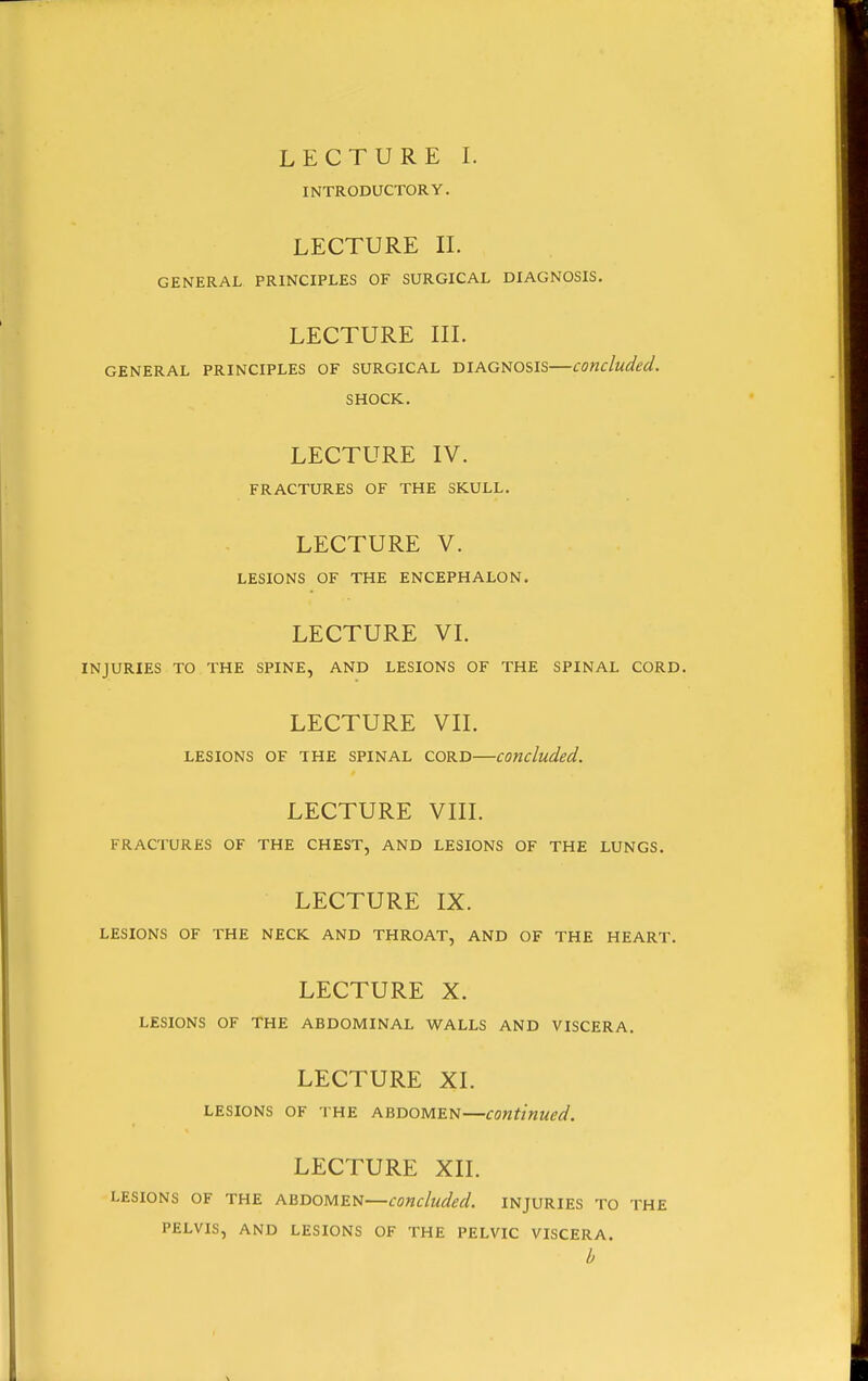 LECTURE I. INTRODUCTORY. LECTURE IL GENERAL PRINCIPLES OF SURGICAL DIAGNOSIS. LECTURE in. GENERAL PRINCIPLES OF SURGICAL DIAGNOSIS concluded. SHOCK. LECTURE IV. FRACTURES OF THE SKULL. LECTURE V. LESIONS OF THE ENCEPHALON. LECTURE VI. INJURIES TO THE SPINE, AND LESIONS OF THE SPINAL CORD. LECTURE VII. LESIONS OF THE SPINAL CORD concluded. LECTURE VIII. FRACTURES OF THE CHEST, AND LESIONS OF THE LUNGS. LECTURE IX. LESIONS OF THE NECK AND THROAT, AND OF THE HEART. LECTURE X. LESIONS OF THE ABDOMINAL WALLS AND VISCERA. LECTURE XI. LESIONS OF THE ABDOMEN continued. LECTURE XII. LESIONS OF THE ABDOMEN—concluded. INJURIES TO THE PELVIS, AND LESIONS OF THE PELVIC VISCERA. b