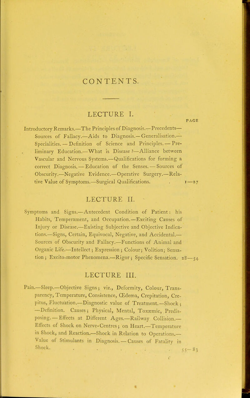 CONTENTS. LECTURE I. PAGE Introductory Remarks.—The Principles of Diagnosis.—Precedents— Sources of Fallacy.—Aids to Diagnosis.—Generalisation.— Specialities. — Definition of Science and Principles. — Pre- liminary Education.—What is Disease ?—Alliance between Vascular and Nervous Systems.—Qualifications for forming a correct Diagnosis. — Education of the Senses. — Sources of Obscurity.—Negative Evidence.—Operative Surgery.—Rela- tive Value of Symptoms.—Surgical Qualifications. . i—27 LECTURE IL Symptoms and Signs.—Antecedent Condition of Patient: his Habits, Temperament, and Occupation.—Exciting Causes of Injury or Disease.—Existing Subjective and Objective Indica- tions.—Signs, Certain, Equivocal, Negative, and Accidental.— Sources of Obscurity and Fallacy.—Functions of Animal and Organic Life.—Intellect; Expression; Colour; Volition; Sensa- tion ; Excito-motor Phenomena.—Rigor; Specific Sensation, 28—54 LECTURE IIL Pain.—Sleep.—Objective Signs; viz.. Deformity, Colour, Trans- parency, Temperature, Consistence, CEdema, Crepitation, Cre- pitus, Fluctuation.—Diagnostic value of Treatment.—Shock ; —Definition. Causes; Physical, Mental, Toxaemic, Predis- posing.—Effects at Different Ages.—Railway Collision.— Effects of Shock on Nerve-Centres; on Heart.—Temperature in Shock, and Reaction.—Shock in Relation to Operations.— Value of Stimulants in Diagnosis. — Causes of Fatality in Shock. . . rr—S-. «
