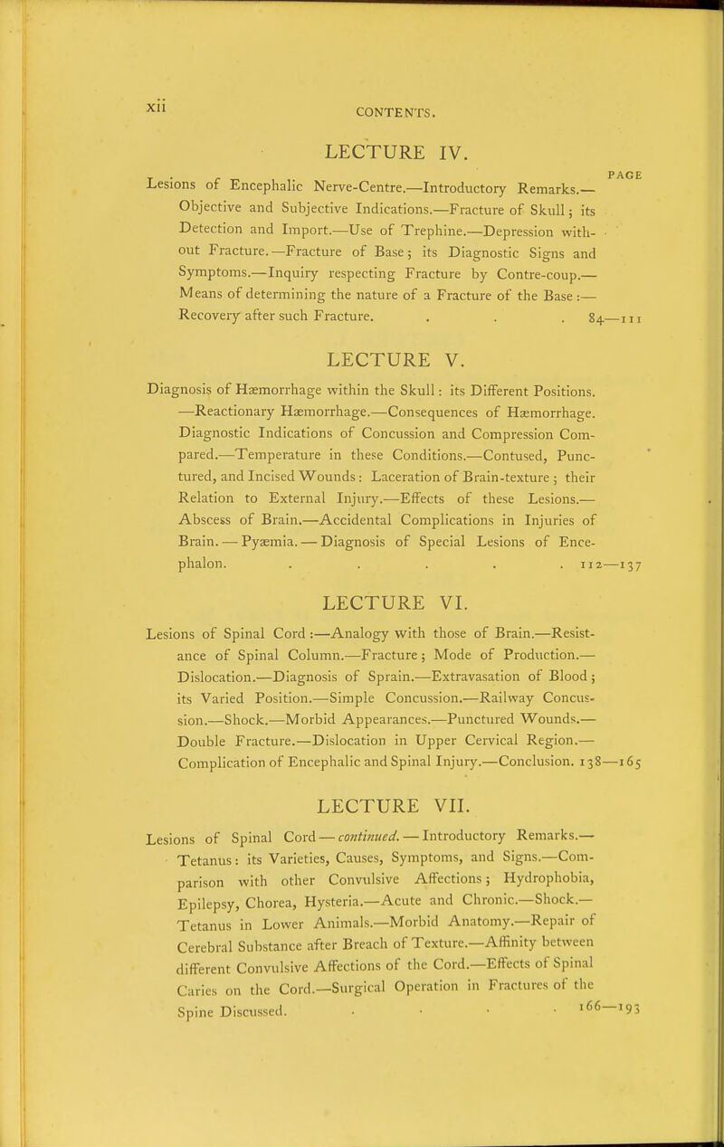 LECTURE IV. T • r , ,. PAGE I^esions ot Encephalic Nerve-Centre.—Introductory Remarks.— Objective and Subjective Indications.—Fracture of Skull; its Detection and Import.—Use of Trephine.—Depression with- out Fracture.—Fracture of Base; its Diagnostic Signs and Symptoms.—Inquiry respecting Fracture by Contre-coup.— Means of determining the nature of a Fracture of the Base :— Recovery after such Fracture. . . . 84.—m LECTURE V. Diagnosis of Haemorrhage within the Skull: its Different Positions. —Reactionary Haemorrhage.—Consequences of Haemorrhage. Diagnostic Indications of Concussion and Compression Com- pared.—Temperature in these Conditions.—Contused, Punc- tured, and Incised Wounds: Laceration of Brain-texture ; their Relation to External Injury.—Effects of these Lesions.— Abscess of Brain.—Accidental Complications in Injuries of Brain. — Pyaemia. — Diagnosis of Special Lesions of Ence- phalon. ..... 112—137 LECTURE VL Lesions of Spinal Cord :—Analogy with those of Brain.—Resist- ance of Spinal Column.—Fracture ; Mode of Production.— Dislocation.—Diagnosis of Sprain.—Extravasation of Blood ; its Varied Position.—Simple Concussion.—Railway Concus- sion.—Shock.—Morbid Appearances.—Punctured Wounds.— Double Fracture.—Dislocation in Upper Cervical Region.— Complication of Encephalic and Spinal Injury.—Conclusion. 138—165 LECTURE VIL Lesions of Spinal Cord — continued. — Introductory Remarks.— Tetanus: its Varieties, Causes, Symptoms, and Signs.—Com- parison with other Convulsive Affections; Hydrophobia, Epilepsy, Chorea, Hysteria.—Acute and Chronic—Shock.— Tetanus in Lower Animals.—Morbid Anatomy.—Repair of Cerebral Substance after Breach of Texture.—Affinity between different Convulsive Affections of the Cord.—Effects of Spinal Caries on the Cord.—Surgical Operation in Fractures of the Spine Discussed. . . • • 166—193