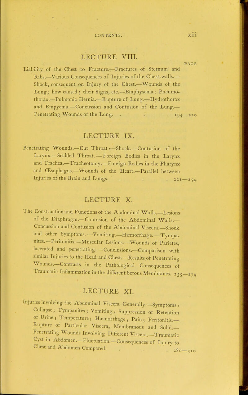 LECTURE VIII. PAGE Liability of the Chest to Fracture.—Fractiires of Sternum and Ribs.—Various Consequences of Injuries of the Chest-walls.— Shock, consequent on Injury of the Chest.—Wounds of the Lung; how caused ; their Signs, etc.—Emphysema: Pneumo- thorax.—Pulmonic Hernia.—Rupture of Lung.—Hydrothorax and Empyema.—Concussion and Contusion of the Lung.— Penetrating Wounds of the Lung. . . . 194—220 LECTURE IX. Penetrating Wounds.—Cut Throat:—Shock.—Contusion of the Larynx.—Scalded Throat. — Foreign Bodies in the Larynx and Trachea.—Tracheotomy.—Foreign Bodies in the Pharynx and CEsophagus.—Wounds of the Heart.—Parallel between Injuries of the Brain and Lungs. . . .221 LECTURE X. The Construction and Functions of the Abdominal Walls.—Lesions of the Diaphragm.—Contusion of the Abdominal Walls.— Concussion and Contusion of the Abdominal Viscera.—Shock and other Symptoms. —Vomiting.—Haemorrhage. —Tympa- nites.—Peritonitis.—Muscular Lesions.—Wounds of Parietes, lacerated and penetrating.—Conclusions.—Comparison with similar Injuries to the Head and Chest.—Results of Penetrating Wounds.—Contrasts in the Pathological Consequences of Traumatic Inflammation in the different Serous Membranes. 255—279 LECTURE XI. Injuries involving the Abdominal Viscera Generally.—Symptoms : Collapse; Tympanites; Vomiting ; Suppression or Retention of Urine; Temperature; Haemorrhage; Pain; Peritonitis.— Rupture of Particular Viscera, Membranous and Solid.— Penetrating Wounds Involving Difl^-erent Viscera.—Traumatic Cyst in Abdomen.—Fluctuation.—Consequences of Injury to Chest and Abdomen Compared. . . 280—310