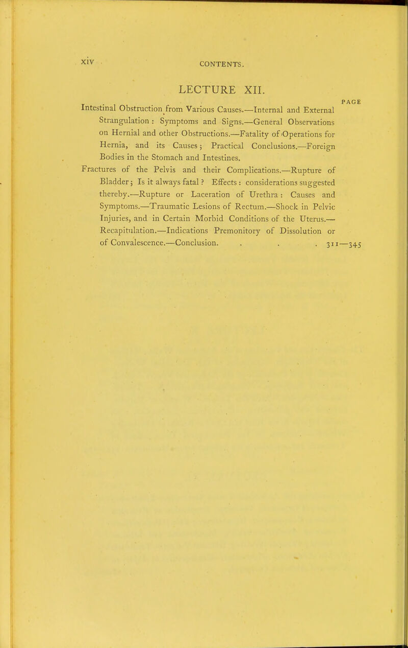 XIV LECTURE XII. PAGE Intestinal Obstruction from Various Causes.—Internal and External Strangulation : Symptoms and Signs.—General Observations on Hernial and other Obstructions.—Fatality of 'Operations for Hernia, and its Causes; Practical Conclusions.—Foreign Bodies in the Stomach and Intestines. Fractures of the Pelvis and their Complications.—Rupture of Bladder; Is it always fatal ? Effects : considerations suggested thereby.—Rupture or Laceration of Urethra : Causes and Symptoms.—Traumatic Lesions of Rectum.—Shock in Pelvic Injuries, and in Certain Morbid Conditions of the Uterus.— Recapitulation.—Indications Premonitory of Dissolution or of Convalescence.—Conclusion. . . . 311—345