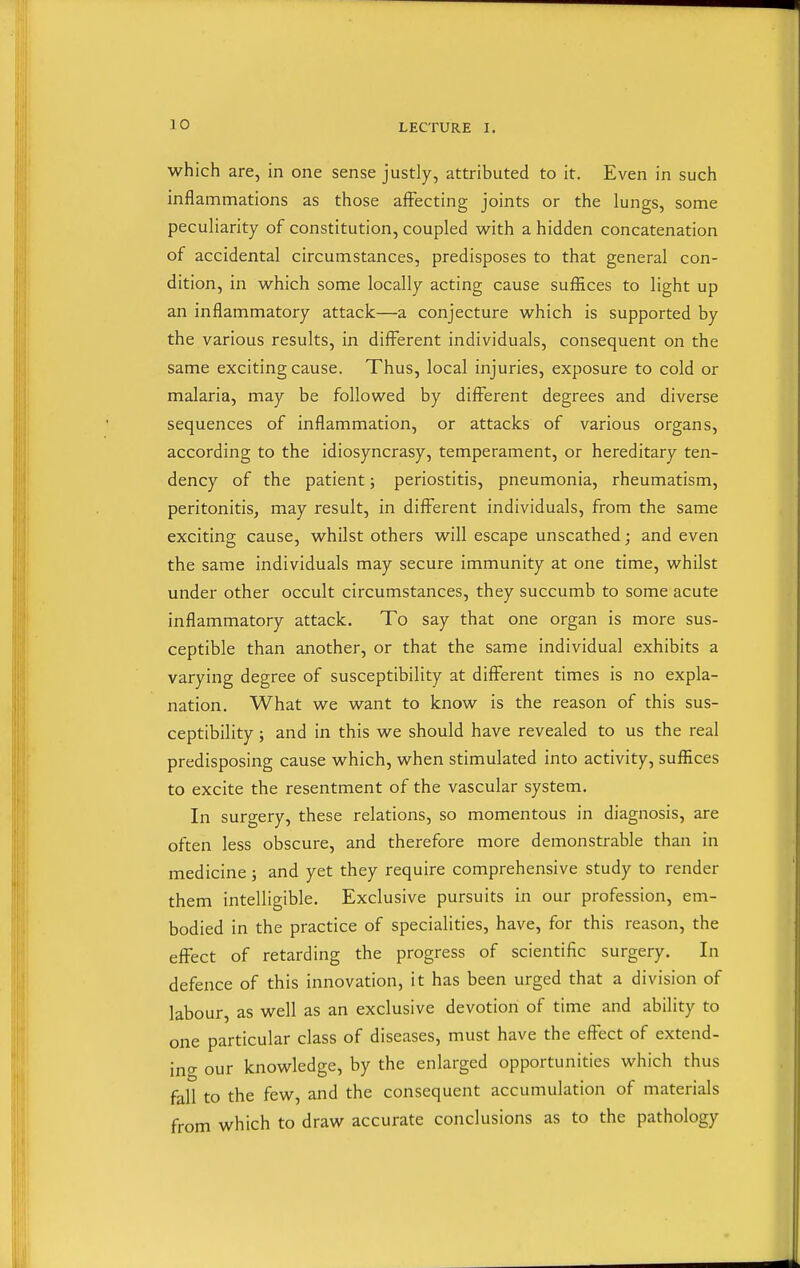 which are, in one sense justly, attributed to it. Even in such inflammations as those affecting joints or the lungs, some peculiarity of constitution, coupled with a hidden concatenation of accidental circumstances, predisposes to that general con- dition, in which some locally acting cause suffices to light up an inflammatory attack—a conjecture which is supported by the various results, in different individuals, consequent on the same exciting cause. Thus, local injuries, exposure to cold or malaria, may be followed by different degrees and diverse sequences of inflammation, or attacks of various organs, according to the idiosyncrasy, temperament, or hereditary ten- dency of the patient; periostitis, pneumonia, rheumatism, peritonitis^ may result, in different individuals, from the same exciting cause, whilst others will escape unscathed; and even the same individuals may secure immunity at one time, whilst under other occult circumstances, they succumb to some acute inflammatory attack. To say that one organ is more sus- ceptible than another, or that the same individual exhibits a varying degree of susceptibility at different times is no expla- nation. What we want to know is the reason of this sus- ceptibility ; and in this we should have revealed to us the real predisposing cause which, when stimulated into activity, suffices to excite the resentment of the vascular system. In surgery, these relations, so momentous in diagnosis, are often less obscure, and therefore more demonstrable than in medicine; and yet they require comprehensive study to render them intelligible. Exclusive pursuits in our profession, em- bodied in the practice of specialities, have, for this reason, the effect of retarding the progress of scientific surgery. In defence of this innovation, it has been urged that a division of labour, as well as an exclusive devotion of time and ability to one particular class of diseases, must have the effect of extend- ing our knowledge, by the enlarged opportunities which thus fall to the few, and the consequent accumulation of materials from which to draw accurate conclusions as to the pathology