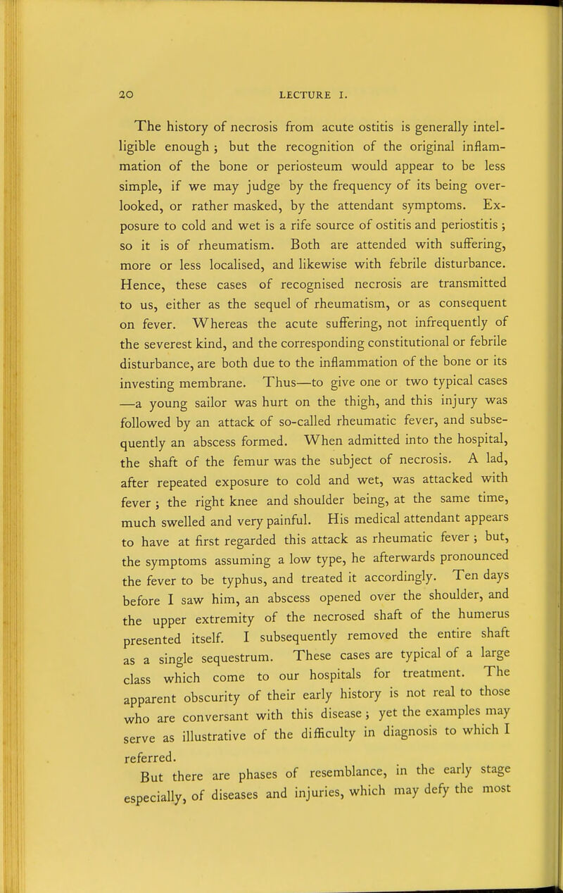 The history of necrosis from acute ostitis is generally intel- ligible enough ; but the recognition of the original inflam- mation of the bone or periosteum would appear to be less simple, if we may judge by the frequency of its being over- looked, or rather masked, by the attendant symptoms. Ex- posure to cold and wet is a rife source of ostitis and periostitis ; so it is of rheumatism. Both are attended with suffering, more or less localised, and likewise with febrile disturbance. Hence, these cases of recognised necrosis are transmitted to us, either as the sequel of rheumatism, or as consequent on fever. Whereas the acute suffering, not infrequently of the severest kind, and the corresponding constitutional or febrile disturbance, are both due to the inflammation of the bone or its investing membrane. Thus—to give one or two typical cases —a young sailor was hurt on the thigh, and this injury was followed by an attack of so-called rheumatic fever, and subse- quently an abscess formed. When admitted into the hospital, the shaft of the femur was the subject of necrosis. A lad, after repeated exposure to cold and wet, was attacked with fever ; the right knee and shoulder being, at the same time, much swelled and very painful. His medical attendant appears to have at first regarded this attack as rheumatic fever; but, the symptoms assuming a low type, he afterwards pronounced the fever to be typhus, and treated it accordingly. Ten days before I saw him, an abscess opened over the shoulder, and the upper extremity of the necrosed shaft of the humerus presented itself. I subsequently removed the entire shaft as a single sequestrum. These cases are typical of a large class which come to our hospitals for treatment. The apparent obscurity of their early history is not real to those who are conversant with this disease; yet the examples may serve as illustrative of the difficulty in diagnosis to which I referred. But there are phases of resemblance, in the early stage especially, of diseases and injuries, which may defy the most