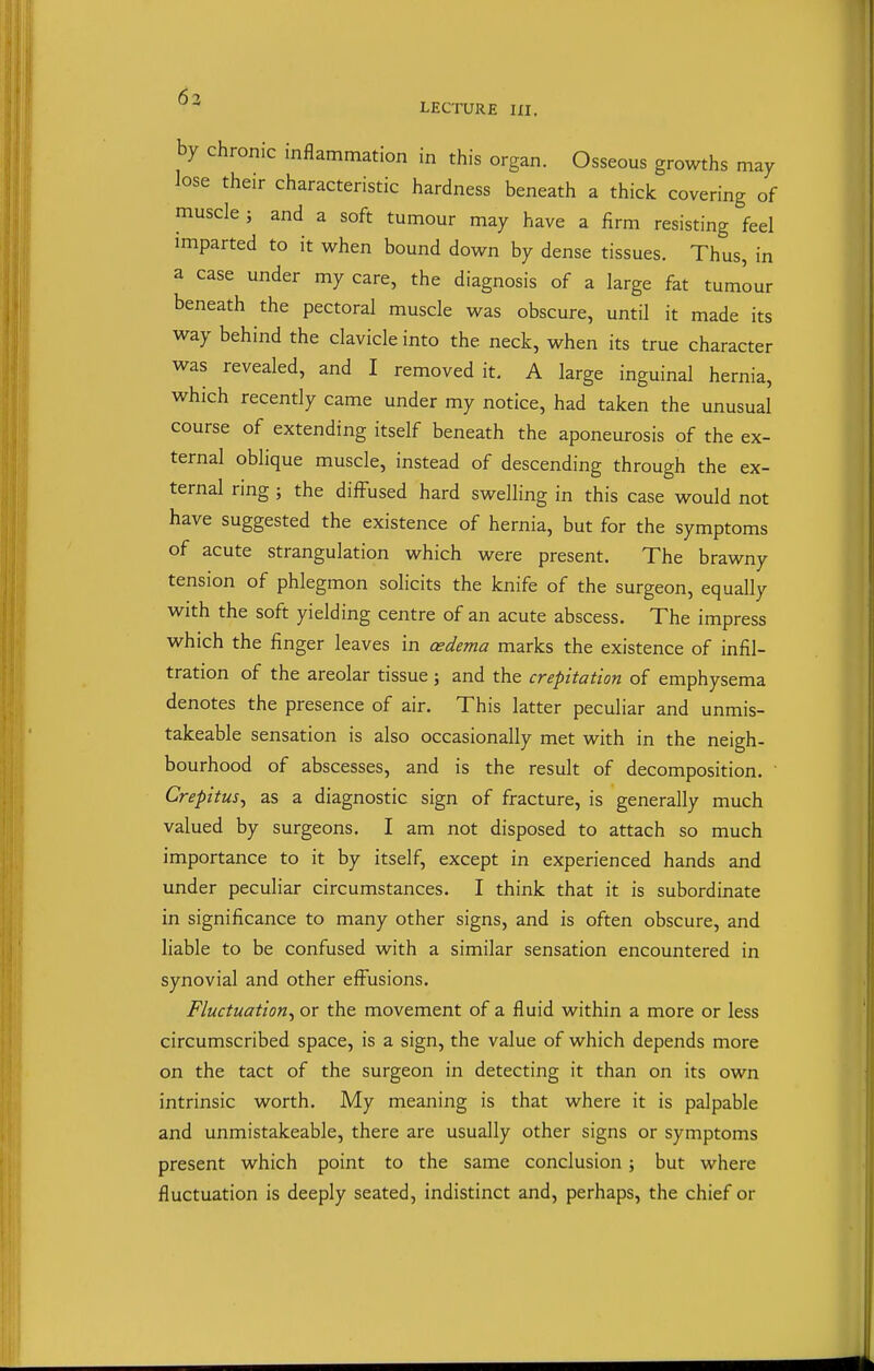 6n  LECTURE III, by chronic inflammation in this organ. Osseous growths may lose their characteristic hardness beneath a thick covering of muscle ; and a soft tumour may have a firm resisting feel imparted to it when bound down by dense tissues. Thus, in a case under my care, the diagnosis of a large fat tumour beneath the pectoral muscle was obscure, until it made its way behind the clavicle into the neck, when its true character was revealed, and I removed it. A large inguinal hernia, which recently came under my notice, had taken the unusual course of extending itself beneath the aponeurosis of the ex- ternal oblique muscle, instead of descending through the ex- ternal ring ; the diffused hard swelling in this case would not have suggested the existence of hernia, but for the symptoms of acute strangulation which were present. The brawny tension of phlegmon solicits the knife of the surgeon, equally with the soft yielding centre of an acute abscess. The impress which the finger leaves in cedema marks the existence of infil- tration of the areolar tissue; and the crepitation of emphysema denotes the presence of air. This latter peculiar and unmis- takeable sensation is also occasionally met with in the neigh- bourhood of abscesses, and is the result of decomposition. ' Crepitus^ as a diagnostic sign of fracture, is generally much valued by surgeons. I am not disposed to attach so much importance to it by itself, except in experienced hands and under peculiar circumstances. I think that it is subordinate in significance to many other signs, and is often obscure, and liable to be confused with a similar sensation encountered in synovial and other effusions. Fluctuation^ or the movement of a fluid within a more or less circumscribed space, is a sign, the value of which depends more on the tact of the surgeon in detecting it than on its own intrinsic worth. My meaning is that where it is palpable and unmistakeable, there are usually other signs or symptoms present which point to the same conclusion} but where fluctuation is deeply seated, indistinct and, perhaps, the chief or