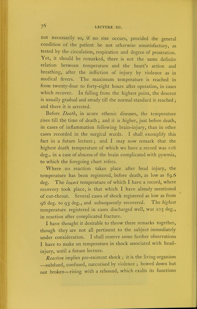 not necessarily so, if no rise occurs, provided the general condition of the patient be not otherwise unsatisfactory, as tested by the circulation, respiration and degree of prostration. Yet, it should be remarked, there is not the same definite relation between temperature and the heart's action and breathing, after the infliction of injury by violence as in medical fevers. The maximum temperature is reached in from twenty-four to forty-eight hours after operation, in cases which recover. In falling from the highest point, the descent is usually gradual and steady till the normal standard is reached ; and there it is arrested. Before Death^ in acute sthenic diseases, the temperature fises till the time of death ; and it is higher, just before death, in cases of inflammation following brain-injury, than in other cases recorded in the surgical wards. I shall exemplify this fact in a future lecture; and I may now remark that the highest death temperature of which we have a record was to6 deg., in a case of abscess of the brain complicated with pyaemia, to which the foregoing chart refers. Where no reaction takes place after head injury, the temperature has been registered, before death, as low as 89.6 deg. The lowest temperature of which I have a record, where recovery took place, is that which I have already mentioned of cut-throat. Several cases of shock registered as low as from 96 deg. to 93 deg., and subsequently recovered. The highest temperature registered in cases discharged well, was 105 deg., in reaction after complicated fracture. I have thought it desirable to throw these remarks together, though they are not all pertinent to the subject immediately under consideration. I shall reserve some further observations I have to make on temperature in shock associated with head- injury, until a future lecture. Reaction implies pre-existent shock ; it is the living organism subdued, confused, narcotised by violence ; bowed down but not broken—rising with a rebound, which exalts its functions