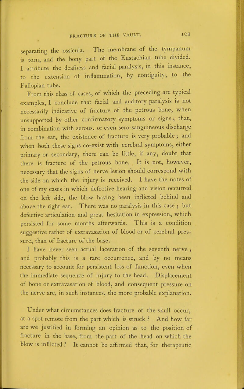 separating the ossicula. The membrane of the tympanum is torn, and the bony part of the Eustachian tube divided. I attribute the deafness and facial paralysis, in this instance, to the extension of inflammation, by contiguity, to the Fallopian tube. From this class of cases, of which the preceding are typical examples, I conclude that facial and auditory paralysis is not necessarily indicative of fracture of the petrous bone, when unsupported by other confirmatory symptoms or signs; that, in combination with serous, or even sero-sanguineous discharge from the ear, the existence of fracture is very probable; and when both these signs co-exist with cerebral symptoms, either primary or secondary, there can be little, if any, doubt that there is fracture of the petrous bone. It is not, however, necessary that the signs of nerve lesion should correspond with the side on which the injury is received. I have the notes of one of my cases in which defective hearing and vision occurred on the left side, the blow having been inflicted behind and above the right ear. There was no paralysis in this case ; but defective articulation and great hesitation in expression, which persisted for some months afterwards. This is a condition suggestive rather of extravasation of blood or of cerebral pres- sure, than of fracture of the base. I have never seen actual laceration of the seventh nerve ; and probably this is a rare occurrence, and by no means necessary to account for persistent loss of function, even when the immediate sequence of injury to the head. Displacement of bone or extravasation of blood, and consequent pressure on the nerve are, in such instances, the more probable explanation. Under what circumstances does fracture of the skull occur, at a spot remote from the part which is struck ? And how far are we justified in forming an opinion as to the position of fracture in the base, from the part of the head on which the blow is inflicted ? It cannot be affirmed that, for therapeutic