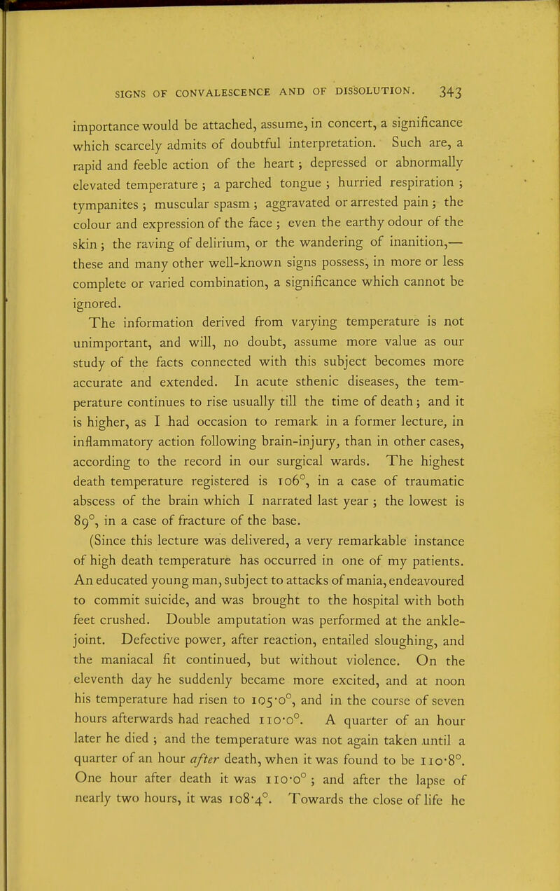 importance would be attached, assume, in concert, a significance which scarcely admits of doubtful interpretation. Such are, a rapid and feeble action of the heart; depressed or abnormally- elevated temperature ; a parched tongue ; hurried respiration ; tympanites ; muscular spasm ; aggravated or arrested pain ; the colour and expression of the face ; even the earthy odour of the skin ; the raving of delirium, or the wandering of inanition,— these and many other well-known signs possess, in more or less complete or varied combination, a significance which cannot be ignored. The information derived from varying temperature is not unimportant, and will, no doubt, assume more value as our study of the facts connected with this subject becomes more accurate and extended. In acute sthenic diseases, the tem- perature continues to rise usually till the time of death; and it is higher, as I had occasion to remark in a former lecture, in inflammatory action following brain-injury, than in other cases, according to the record in our surgical wards. The highest death temperature registered is to6°, in a case of traumatic abscess of the brain which I narrated last year ; the lowest is 89°, in a case of fracture of the base. (Since this lecture was delivered, a very remarkable instance of high death temperature has occurred in one of my patients. An educated young man, subject to attacks of mania, endeavoured to commit suicide, and was brought to the hospital with both feet crushed. Double amputation was performed at the ankle- joint. Defective power, after reaction, entailed sloughing, and the maniacal fit continued, but without violence. On the eleventh day he suddenly became more excited, and at noon his temperature had risen to I05'0°, and in the course of seven hours afterwards had reached iio-o°. A quarter of an hour later he died ; and the temperature was not again taken until a quarter of an hour after death, when it was found to be lio-8°. One hour after death it was iio-o° ; and after the lapse of nearly two hours, it was 108-4°. Towards the close of life he