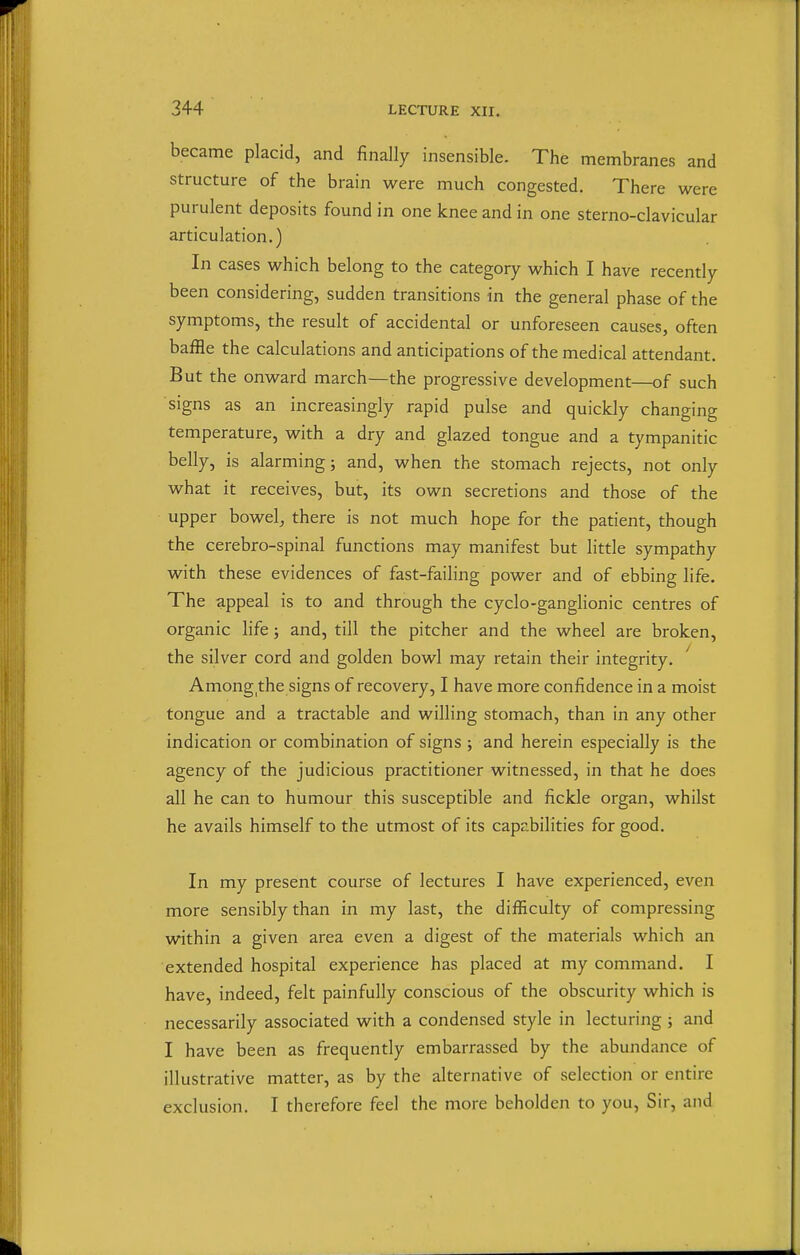 became placid, and finally insensible. The membranes and structure of the brain were much congested. There were purulent deposits found in one knee and in one sterno-clavicular articulation.) In cases which belong to the category which I have recently been considering, sudden transitions in the general phase of the symptoms, the result of accidental or unforeseen causes, often baffle the calculations and anticipations of the medical attendant. But the onward march—the progressive development—of such signs as an increasingly rapid pulse and quickly changing temperature, with a dry and glazed tongue and a tympanitic belly, is alarming; and, when the stomach rejects, not only what it receives, but, its own secretions and those of the upper bowelj there is not much hope for the patient, though the cerebro-spinal functions may manifest but little sympathy with these evidences of fast-failing power and of ebbing life. The appeal is to and through the cyclo-ganglionic centres of organic life; and, till the pitcher and the wheel are broken, the silver cord and golden bowl may retain their integrity. Among the signs of recovery, I have more confidence in a moist tongue and a tractable and willing stomach, than in any other indication or combination of signs; and herein especially is the agency of the judicious practitioner witnessed, in that he does all he can to humour this susceptible and fickle organ, whilst he avails himself to the utmost of its capabilities for good. In my present course of lectures I have experienced, even more sensibly than in my last, the difficulty of compressing within a given area even a digest of the materials which an extended hospital experience has placed at my command. I have, indeed, felt painfully conscious of the obscurity which is necessarily associated with a condensed style in lecturing; and I have been as frequently embarrassed by the abundance of illustrative matter, as by the alternative of selection or entire exclusion. I therefore feel the more beholden to you, Sir, and