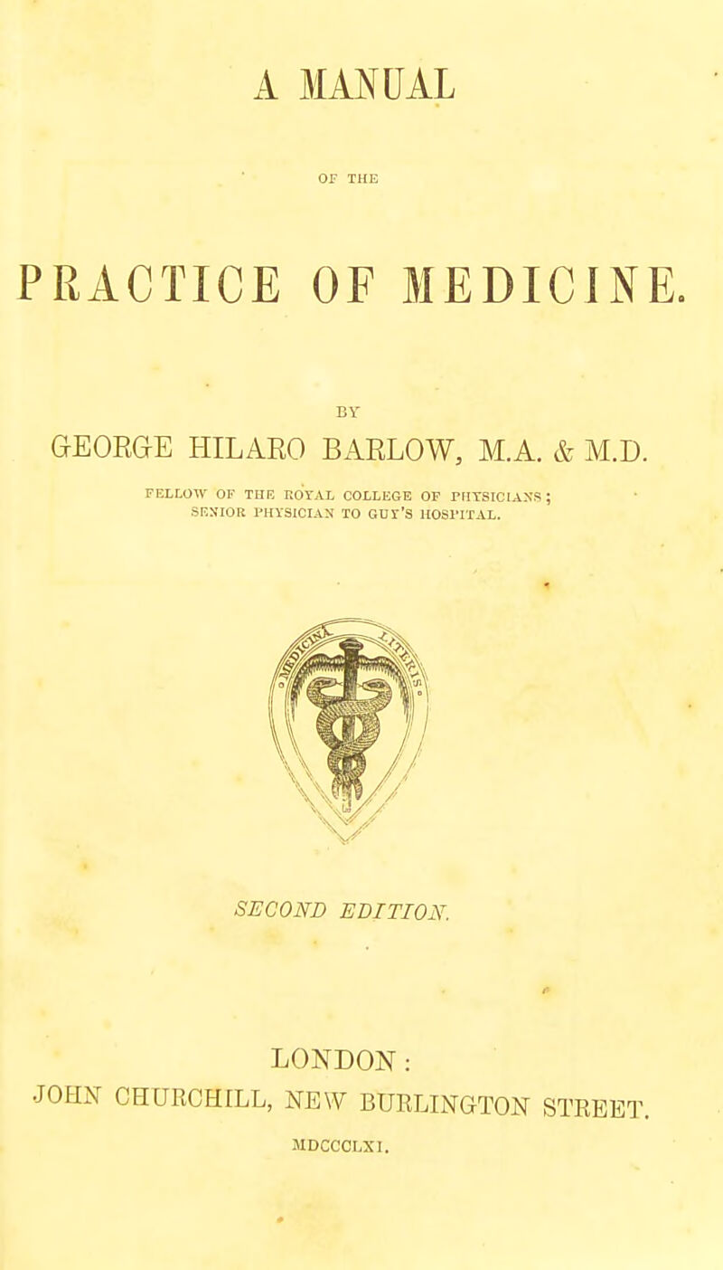 OF THE PRACTICE OF MEDICINE. BY GEORGE HILARO BARLOW, M.A. & M.D. FELLOW OF THE EOYAL COLLEGE OF PHYSICIANS ; SENIOR PHYSICIAN TO GUY'S HOSPITAL. SECOND EDITION. r LONDON: JOHN CHURCHILL, NEW BURLINGTON STREET. MDCCOLXI.