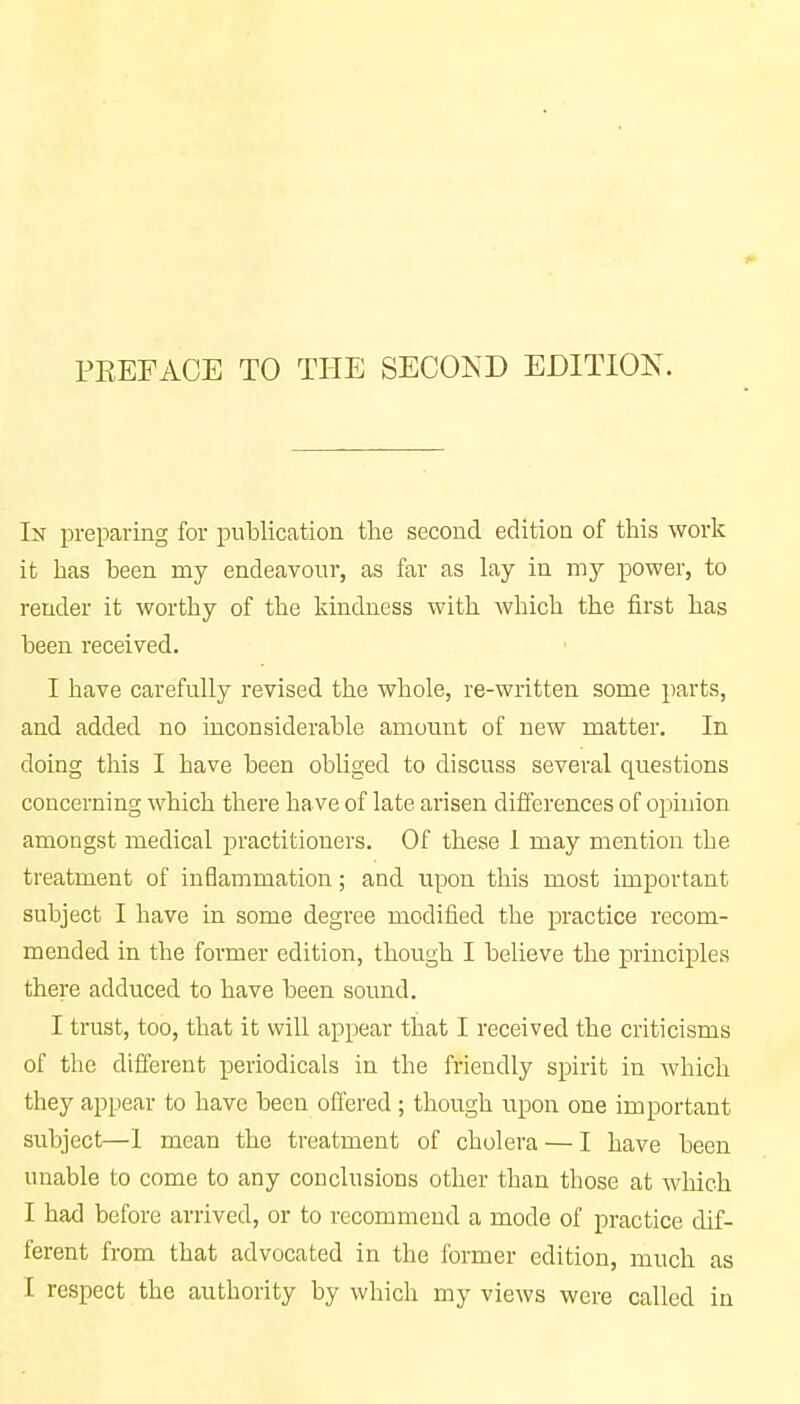 In preparing for publication the second edition of this work it has been my endeavour, as far as lay in my power, to render it worthy of the kindness with which the first has been received. I have carefully revised the whole, re-written some parts, and added no inconsiderable amount of new matter. In doing this I have been obliged to discuss several questions concerning which there have of late arisen differences of opinion amongst medical practitioners. Of these 1 may mention the treatment of inflammation; and upon this most important subject I have in some degree modified the practice recom- mended in the former edition, though I believe the principles there adduced to have been sound. I trust, too, that it will appear that I received the criticisms of the different periodicals in the friendly spirit in which they appear to have been offered ; though upon one important subject—1 mean the treatment of cholera — I have been unable to come to any conclusions other than those at which I had before arrived, or to recommend a mode of practice dif- ferent from that advocated in the former edition, much as I respect the authority by which my views were called in