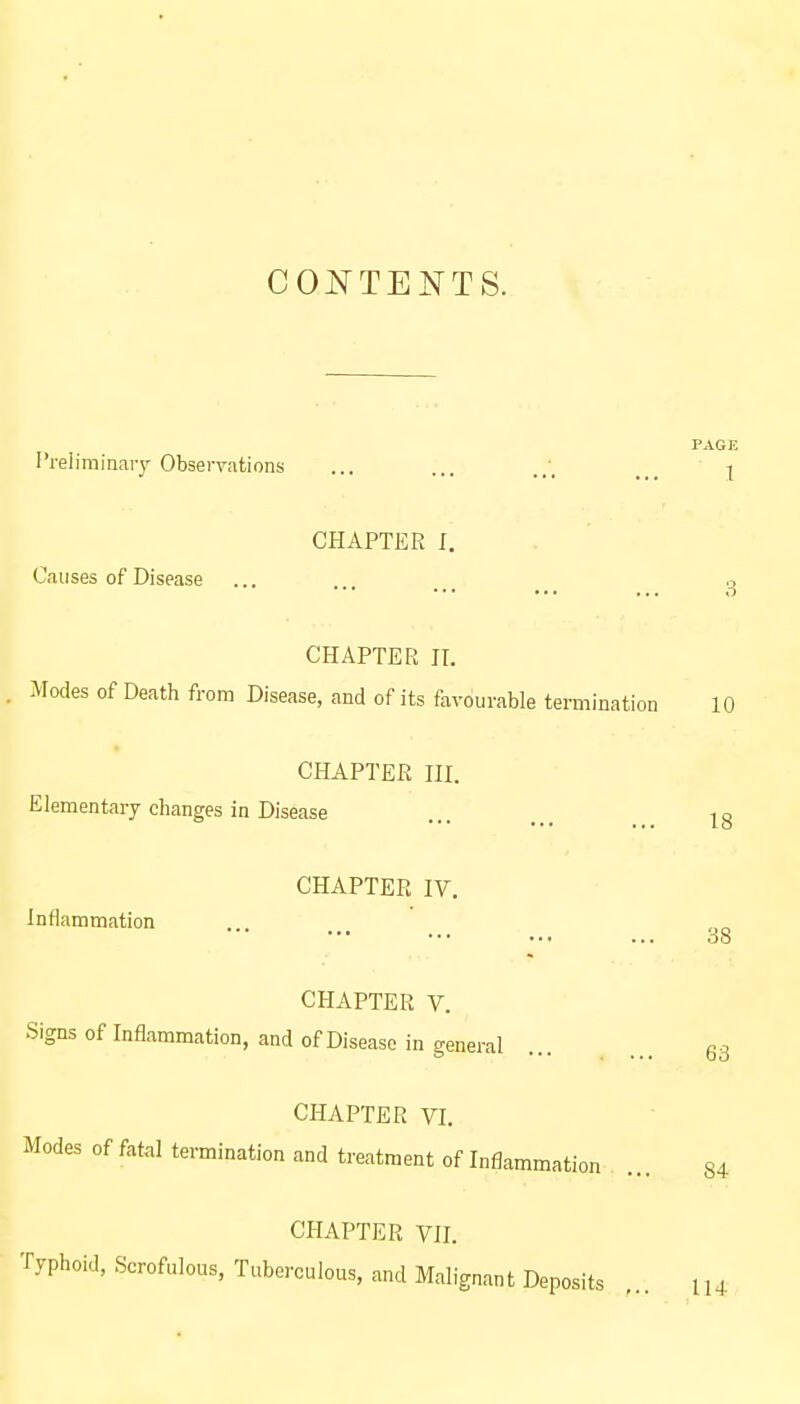 CONTENTS. Preliminary Observations CHAPTER I. Causes of Disease CHAPTER II. Modes of Death from Disease, and of its favourable termination CHAPTER III. Elementary changes in Disease CHAPTER IV. inflammation CHAPTER V. Signs of Inflammation, and of Disease in general CHAPTER VI. Modes of fatal termination and treatment of Inflammation CHAPTER VII. Typhoid, Scrofulous, Tuberculous, and Malignant Deposits