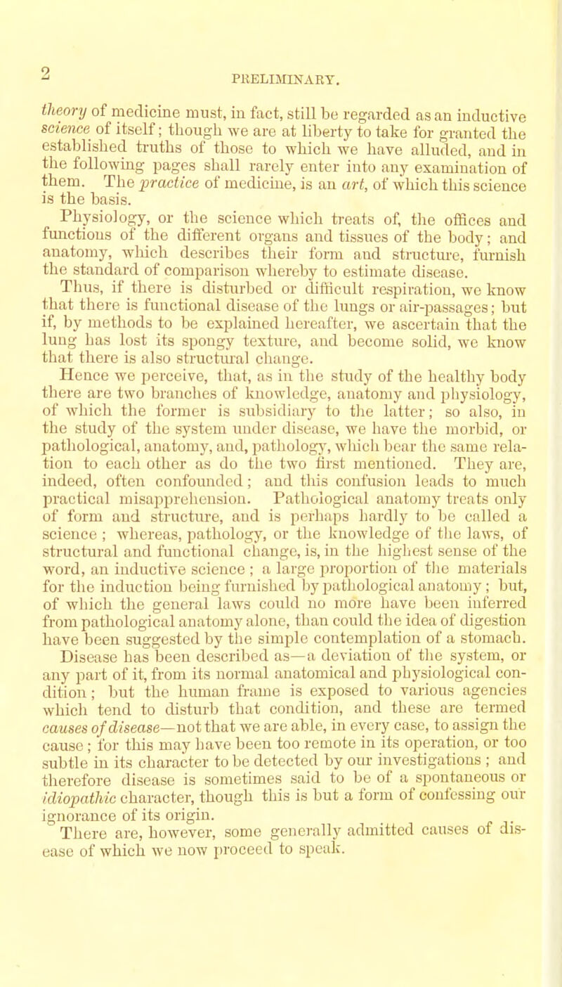 PRELIMINARY. theory of medicine must, in fact, still be regarded as an inductive science of itself; though we are at liberty to take for granted the established truths of those to which we have alluded, and in the following pages shall rarely enter into any examination of them. The practice of medicine, is an art, of which this science is the basis. Physiology, or the science which treats of, the offices and functions of the different organs and tissues of the body; and anatomy, which describes their form and structure, furnish the standard of comparison whereby to estimate disease. Thus, if there is disturbed or difficult respiration, we know that there is functional disease of the lungs or air-passages; but if, by methods to be explained hereafter, we ascertain that the lung has lost its spongy texture, and become solid, we know that there is also structural change. Hence we perceive, that, as in the study of the healthy body there are two branches of knowledge, anatomy and physiology, of which the former is subsidiary to the latter; so also, in the study of the system under disease, we have the morbid, or pathological, anatomy, and, pathology, which bear the same rela- tion to each other as do the two first mentioned. They are, indeed, often confounded; and this confusion leads to much practical misapprehension. Pathological anatomy treats only of form and structure, and is perhaps hardly to be called a science ; whereas, pathology, or the knowledge of the laws, of structural and functional change, is, in the highest sense of the word, an inductive science ; a large proportion of the materials for the induction being furnished by pathological anatomy ; but, of which the general laws could no more have been inferred from pathological anatomy alone, than could the idea of digestion have been suggested by the simple contemplation of a stomach. Disease has been described as—a deviation of the system, or any part of it, from its normal anatomical and physiological con- dition ; but the human frame is exposed to various agencies which tend to disturb that condition, and these are termed causes of disease—not that we are able, in every case, to assign the cause; for this may have been too remote in its operation, or too subtle in its character to be detected by our investigations ; and therefore disease is sometimes said to be of a spontaneous or idiopathic character, though this is but a form of confessing our ignorance of its origin. There are, however, some generally admitted causes of dis- ease of which we now proceed to speak.