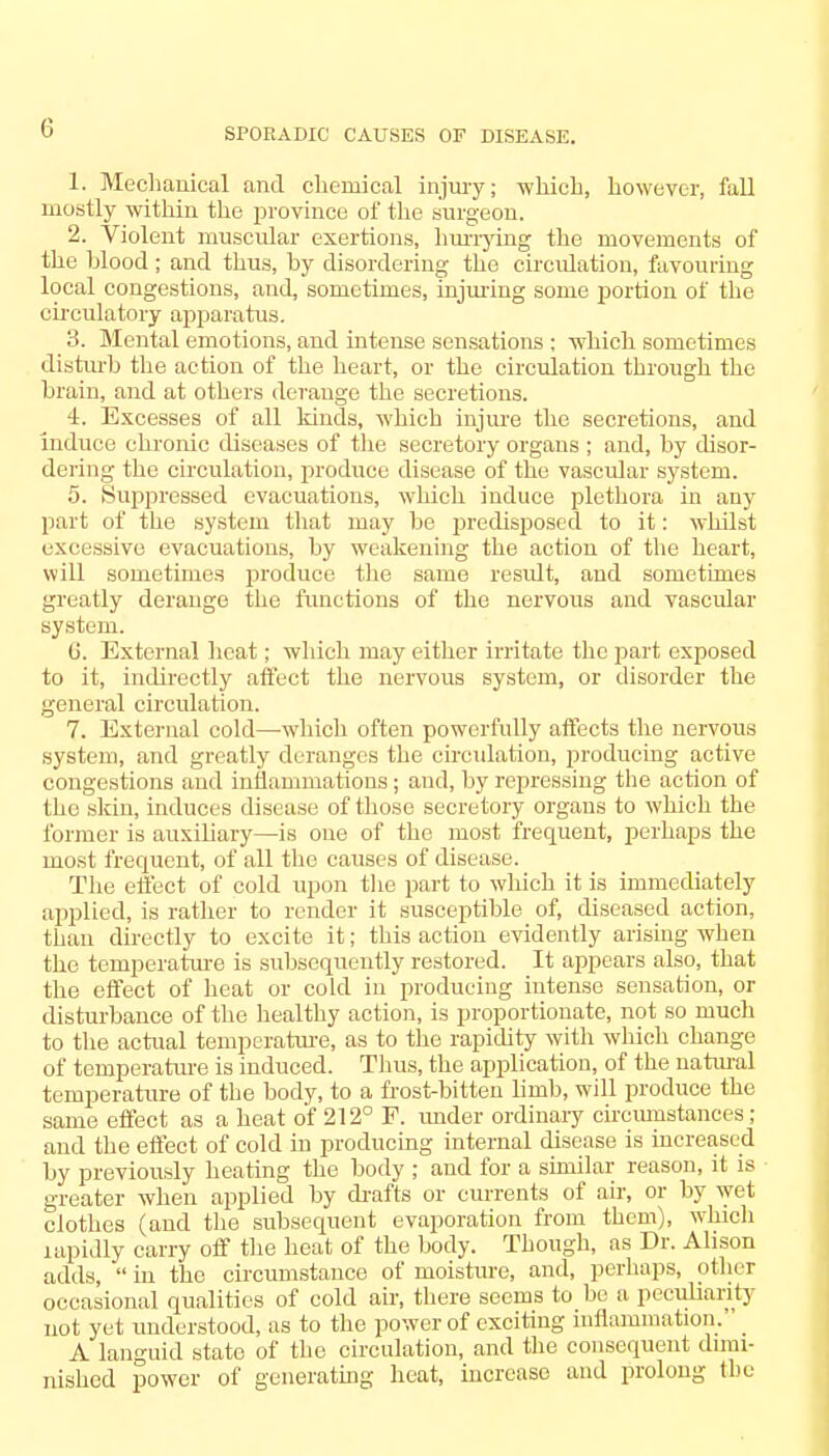 1. Mechanical and chemical injury; which, however, fall mostly within the province of the surgeon. 2. Violent muscular exertions, hurrying the movements of the Mood ; and thus, by disordering the circulation, favouring local congestions, and, sometimes, injuring some portion of the circulatory apparatus. 3. Mental emotions, and intense sensations ; which sometimes disturb the action of the heart, or the circulation through the brain, and at others derange the secretions. 4. Excesses of all kinds, which injure the secretions, and induce chronic diseases of the secretory organs ; and, by disor- dering the circulation, produce disease of the vascular system. 5. Suppressed evacuations, which induce plethora in any part of the system that may be predisposed to it: whilst excessive evacuations, by weakening the action of the heart, will sometimes produce the same result, and sometimes greatly derange the functions of the nervous and vascular system. 6. External heat; which may either irritate the part exposed to it, indirectly affect the nervous system, or disorder the general circulation. 7. External cold—which often powerfully affects the nervous system, and greatly deranges the circulation, producing active congestions and inflammations ; and, by repressing the action of the skin, induces disease of those secretory organs to which the former is auxiliary—is one of the most frequent, perhaps the most frequent, of all the causes of disease. The effect of cold upon the part to winch it is immediately applied, is rather to render it susceptible of, diseased action, than directly to excite it; this action evidently arising when the temperature is subsequently restored. It appears also, that the effect of heat or cold in producing intense sensation, or disturbance of the healthy action, is proportionate, not so much to the actual temperature, as to the rapidity with which change of temperature is induced. Thus, the application, of the natural temperature of the body, to a frost-bitten limb, will produce the same effect as a heat of 212° F. under ordinary circumstances; and the effect of cold in producing internal disease is increased by previously heating the body ; and for a similar reason, it is greater when applied by drafts or currents of air, or by wet clothes (and the subsequent evaporation from them), which lapidly carry off the heat of the body. Though, as Dr. Alison adds,  in the circumstance of moisture, and, perhaps, other occasional qualities of cold air, there seems to be a peculiarity not yet understood, as to the power of exciting inflammation.' _ A languid state of the circulation, and the consequent dimi- nished power of generating heat, increase and prolong the