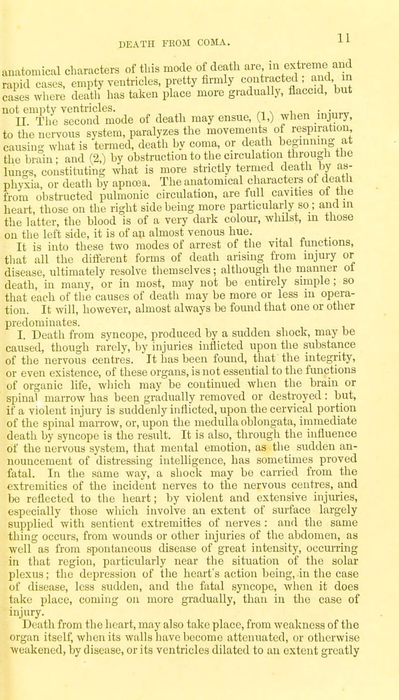 DEATH FROM COMA. anatomical characters of this mode of death are in extreme and rapid cases, empty ventricles, pretty firmly ^f^BjJ£\S cases where death has taken place more gradually, flaccid, but not empty ventricles. . . II The second mode of death may ensue, (1,) when mjmy, to the nervous system, paralyzes the movements of respiration, causing what is termed, death by coma, or death beginning at the brain; and (2,) by obstruction to the circulation through the lungs, constituting what is more strictly termed death by as- phyxia, or death by apncea. The anatomical characters ot death from obstructed pulmonic circulation, are full cavities ot the heart, those on the right side being more particularly so ; and in the latter, the blood is of a very dark colour, whilst, in those on the left side, it is of an almost venous hue. It is into these two modes of arrest of the vital functions, that all the different forms of death arising from injury or disease, ultimately resolve themselves; although the manner ot death, in many, or in most, may not be entirely simple; so that each of the causes of death may be more or less in opera- tion. It will, however, almost always be found that one or other predominates. I. Death from syncope, produced by a sudden shock, may be caused, though rarely, by injuries inflicted upon the substance of the nervous centres. It has been found, that the integrity, or even existence, of these organs, is not essential to the functions of organic life, which may be continued when the brain or spinal marrow has been gradually removed or destroyed : but, if a violent injury is suddenly inflicted, upon the cervical portion of the spinal marrow, or, upon the medulla oblongata, immediate death by syncope is the result. It is also, through the influence of the nervous system, that mental emotion, as the sudden an- nouncement of distressing intelligence, has sometimes proved fatal. In the same way, a shock may be carried from the extremities of the incident nerves to the nervous centres, and be reflected to the heart; by violent and extensive injuries, especially those which involve an extent of surface largely supplied with sentient extremities of nerves: and the same thing occurs, from wounds or other injuries of the abdomen, as well as from spontaneous disease of great intensity, occurring in that region, particularly near the situation of the solar plexus; the depression of the heart's action being, in the case of disease, less sudden, and the fatal syncope, when it does take place, coming on more gradually, than in the case of injury. Death from the heart, may also take place, from weakness of the organ itself, when its walls have become attenuated, or otherwise weakened, by disease, or its ventricles dilated to an extent greatly