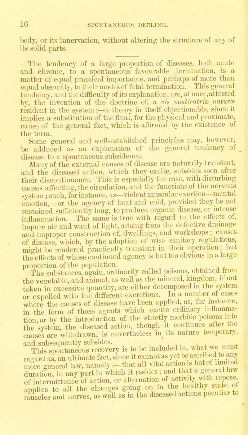 body, or its innervation, without altering the structure of any of its solid parts. The tendency of a large proportion of diseases, both acute and chronic, to a spontaneous favourable tennination, is a matter of equal practical importance, and perhaps of more than equal obscurity, to their modes of fatal tennination. This general tendency, and the difficulty of its explanation, are, at once, attested by, the invention of the doctrine of, a vis medicatrix naturx resident in the system:—a theory in itself objectionable, since it implies a substitution of the final, for the physical and proximate, cause of the general fact, which is affirmed by the existence of the term. Some general and well-established principles may, however, be adduced as an explanation of the general tendency of > disease to a spontaneous subsidence. Many of the external causes of disease are naturally transient, and the diseased action, which they excite, subsides soon after then- discontinuance. This is especially the case, with disturbing causes affecting, the circulation, and the functions of the nervous system; such, for instance, as—violent muscular exertion—mental emotion,-^or the agency of heat and cold, provided they be not sustained sufficiently long, to produce organic disease, or intense inflammation. The same is true with regard to the effects of, impure air and want of light, arising from the defective drainage and improper construction of, dwellings, and workshops ; causes of disease, which, by the adoption of wise sanitary regulations, mi°ht be rendered practically transient in their operation; but the effects of whose continued agency is hut too obvious in a large proportion of the population. The substances, again, ordinarily called poisons, obtained trom the vegetable, and animal, as well as the mineral, kingdom, if not taken in excessive quantity, are either decomposed m the system or expelled with the different excretions. In a number of cases where the causes of disease have been applied, as, for instance, in the form of those agents which excite ordinary inflamma- tion or by the introduction of the strictly morbific poisons into the system, the diseased action, though it continues after the causes are withdrawn, is nevertheless in its nature temporary, and subsequently subsides. , j. „ Tliis spontaneous recovery is to be included m, what we mubt regard as, an ultimate fact, since it cannot as yet be ascribed to any more general law, namely :-tbat all vital action is but of hunted duration, in any part in which it resides ; and that a general lavs of intennittence of action, or alternation of activity with repose applies to all the changes going on m the healthy state, of muscles and nerves, as well as in the diseased actions peculiar to