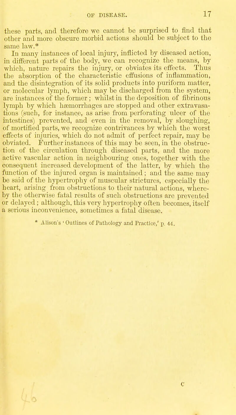 these parts, and therefore we cannot be surprised to find that other and more obscure morbid actions should be subject to the same law.* In many instances of local injury, inflicted by diseased action, in different parts of the body, we can recognize the means, by which, nature repairs the injury, or obviates its effects. Thus the absorption of the characteristic effusions of inflammation, and the disintegration of its sobd products into puriform matter, or molecular lymph, which may be discharged from the system, are instances of the former; whilst in the deposition of fibrinous lymph by which hsemorrhages are stopped and other extravasa- tions (such, for instance, as arise from perforating idcer of the intestines) prevented, and even in the removal, by sloughing, of mortified parts, we recognize contrivances by which the worst effects of injuries, which do not admit of perfect repair, may be obviated. Further instances of this may be seen, in the obstruc- tion of the circulation through diseased parts, and the more active vascular action in neighbouring ones, together with the consequent increased development of the latter, by which the function of the injured organ is maintained; and the same may be said of the hypertrophy of muscular strictures, especially the heart, arising from obstructions to their natural actions, where- by the otherwise fatal results of such obstructions are prevented or delayed; although, this very hypertrophy often becomes, itself a serious inconvenience, sometimes a fatal disease. * Alison's ' Outlines of Pathology and Practice,' p. 44.