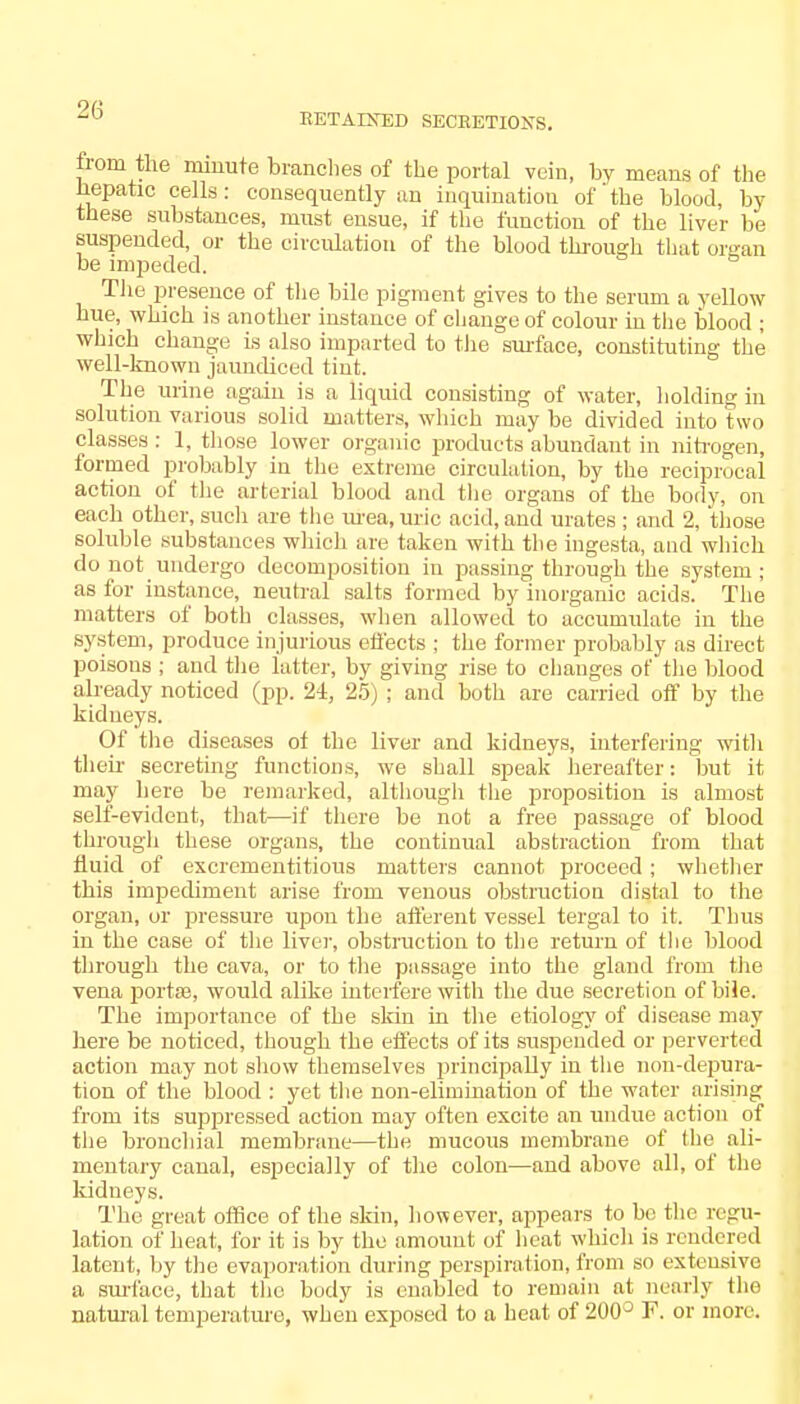 RETAINED SECEETIONS. troni the miuute brandies of the portal vein, by means of the hepatic cells: consequently an inquination of'the blood, by these substances, must ensue, if the function of the liver be suspended, or the circulation of the blood through that organ be impeded. The presence of the bile pigment gives to the serum a yellow hue, which is another instance of change of colour in the blood ; which change is also imparted to the surface, constituting the well-known jaundiced tint. The urine again is a liquid consisting of water, holding in solution various solid matters, which may be divided into two classes : 1, those lower organic products abundant in nitrogen, formed probably in the extreme circulation, by the reciprocal action of the arterial blood and the organs of the body, on each other, such are the urea, uric acid, and urates ; and 2. those soluble substances which are taken with the ingesta, and which do not undergo decomposition in passing through the system; as for instance, neutral salts formed by inorganic acids. The matters of both classes, when allowed to accumulate in the system, produce injurious effects ; the former probably as direct poisons ; and the latter, by giving rise to changes of the blood already noticed (pp. 24, 25) ; and both are carried off by the kidneys. Of the diseases of the liver and kidneys, interfering with their secreting functions, we shall speak hereafter: but it may here be remarked, although the proposition is almost self-evident, that—if there be not a free passage of blood through these organs, the continual abstraction from that fluid of excrementitious matters cannot proceed; whether this impediment arise from venous obstruction distal to the organ, or pressure upon the afferent vessel tergal to it. Thus in the case of the liver, obstruction to the return of the blood through the cava, or to the passage into the gland from the vena portae, would alike interfere with the due secretion of bile. The importance of the skin in the etiology of disease may here be noticed, though the effects of its suspended or perverted action may not show themselves principally in the non-depura- tion of the blood : yet the non-elimination of the water arising from its suppressed action may often excite an undue action of the bronchial membrane—the mucous membrane of the ali- mentary canal, especially of the colon—and above nil, of the kidneys. The great office of the skin, however, appears to be the regu- lation of heat, for it is by the amount of heat which is rendered latent, by the evaporation during perspiration, from so extensive a surface, that the body is enabled to remain at nearly the natural temperature, when exposed to a heat of 200° F. or more.