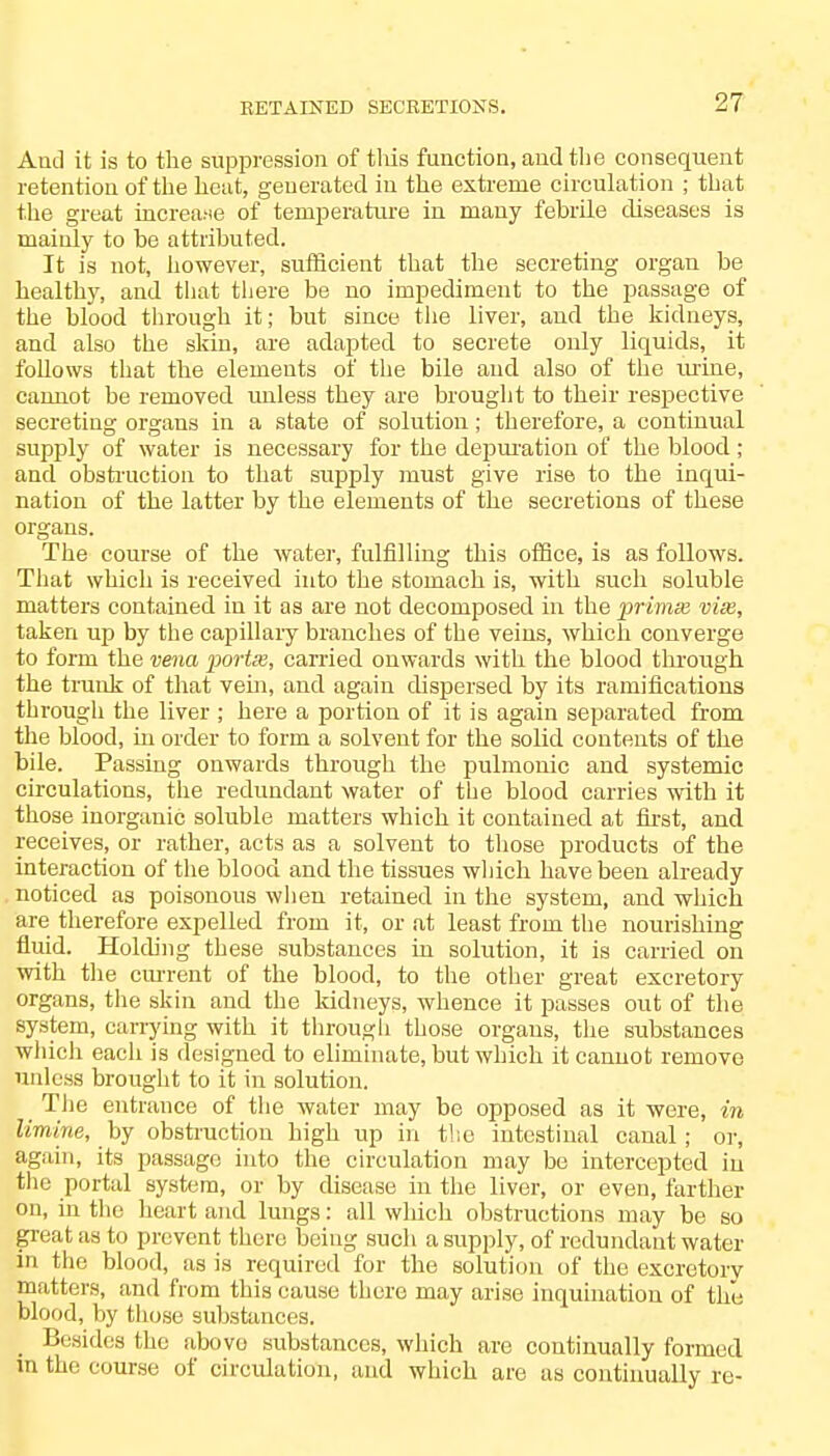 RETAINED SECRETIONS. And it is to the suppression of this function, and tlie consequent retention of the heut, geuerated in the extreme circulation ; that the great increase of temperature iu mauy febrile diseases is mainly to be attributed. It is not, however, sufficient that the secreting organ be healthy, and that there be no impediment to the passage of the blood through it; but since the liver, and the kidneys, and also the skin, are adapted to secrete only liquids, it follows that the elements of the bile and also of the urine, cannot be removed unless they are brought to their respective secreting organs in a state of solution; therefore, a continual supply of water is necessary for the depuration of the blood ; and obstruction to that supply must give rise to the inqui- nation of the latter by the elements of the secretions of these organs. The course of the water, fulfilling this office, is as follows. That which is received into the stomach is, with such soluble matters contained in it as are not decomposed in the prima} vise, taken up by the capillary branches of the veins, which converge to form the vena portx, carried onwards with the blood through the trunk of that vein, and again dispersed by its ramifications through the liver ; here a portion of it is again separated from the blood, in order to form a solvent for the solid contents of the bile. Passing onwards through the pulmonic and systemic circulations, the redundant water of the blood carries with it those inorganic soluble matters which it contained at first, and receives, or rather, acts as a solvent to those products of the interaction of the blood and the tissues which have been already noticed as poisonous when retained in the system, and which are therefore expelled from it, or at least from the nourishing fluid. Holding these substances in solution, it is carried on with the cm-rent of the blood, to the other great excretory organs, the skin and the kidneys, whence it passes out of the system, carrying with it through those organs, the substances which each is designed to eliminate, but which it cannot remove unless brought to it in solution. The entrance of the water may be opposed as it were, in limine, by obstruction high up in the intestinal canal; or, again, its passage into the circulation may be intercepted in the portal system, or by disease in the liver, or even, farther on, in the heart and lungs: all which obstructions may be so great as to prevent there being such a supply, of redundant water in the blood, as is required for the solution of the excretory matters, and from this cause there may arise inquination of the blood, by those substances. Besides the above substances, which are continually formed in the course of circulation, and which are as continually re-