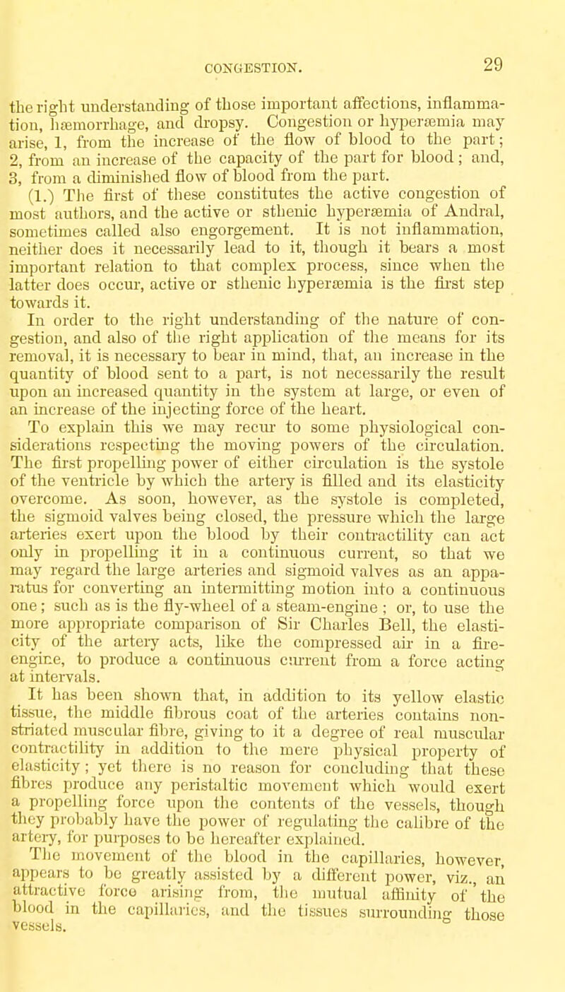the right understanding of those important affections, inflamma- tion, haemorrhage, and dropsy. Congestion or hyperemia may arise, 1, from the increase of the flow of blood to the part; 2, from an increase of the capacity of the part for blood; and, 3, from a diminished flow of blood from the part. (1.) The first of these constitutes the active congestion of most authors, and the active or sthenic hypereemia of Andral, sometimes called also engorgement. It is not inflammation, neither does it necessarily lead to it, though it bears a most important relation to that complex process, since when the latter does occur, active or sthenic hypersemia is the first step towards it. In order to the right understanding of the nature of con- gestion, and also of the right application of the means for its removal, it is necessary to bear in mind, that, an increase in the quantity of blood sent to a part, is not necessarily the result upon an increased quantity in the system at large, or even of an increase of the injecting force of the heart. To explain this we may reciu1 to some physiological con- siderations respecting the moving powers of the circulation. The first propelling power of either circulation is the systole of the ventricle by which the artery is filled and its elasticity overcome. As soon, however, as the systole is completed, the sigmoid valves being closed, the pressure which the large arteries exert upon the blood by their contractility can act only in propelling it in a continuous current, so that we may regard the large arteries and sigmoid valves as an appa- ratus for converting an intermitting motion into a continuous one; such as is the fly-wheel of a steam-engine ; or, to use the more appropriate comparison of Sir Charles Bell, the elasti- city of the artery acts, like the compressed ah- in a fire- engine, to produce a continuous cm-rent from a force acting at intervals. It has been shown that, in addition to its yellow elastic tissue, the middle fibrous coat of the arteries contains non- striated muscular fibre, giving to it a degree of real muscular contractility in addition to the mere physical property of elasticity; yet there is no reason for concluding that these fibres produce any peristaltic movement which would exert a propelling force upon the contents of the vessels, though they probably have the power of regulating the calibre of the artery, for purposes to be hereafter explained. The movement of the blood in the capillaries, however, appears to be greatly assisted by a different power, viz., an attractive force arising from, the mutual affinity of 'the blood in the capillaries, and the tissues surroundin<r those vessels.