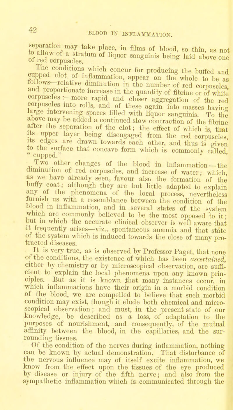4-9 BLOOD IN INFLAMMATION. separation may take place, in films 0f blood, so thin, as not S red r^elS^ * h^ Md ™ curS CZfU7S flLich ??DCUr f0r Pro<iucing «'e buffed and cupped clot of inflammation, appear on the whole to be as follows—relative diminution in the number of red corpuscles and proportionate increase in the quantity of fibrine or of white corpuscles :—more rapid and closer aggregation of the red corpuscles into rolls, and of these again into masses havins large intervening spaces filled with liquor sanguinis. To the above may be added a continued slow contraction of the fibrine alter the separation of the clot; the effect of which is, that its upper layer being disengaged from the red corpuscles its edges are drawn towards each other, and thus is given to the surface that concave form which is commonlv called ' cupped. J Two other changes of the blood in inflammation—the diminution of red corpuscles, and increase of water; which, as we have already seen, favour also the formation of the bufly coat; although they are but little adapted to explain any of the phenomena of the local process, nevertheless furnish us with a resemblance between the condition of the blood in inflammation, and in several states of the system winch are commonly believed to be the most opposed to it; but in which the accurate clinical observer is well aware that it frequently arises—viz., spontaneous anaemia and that state of the system which is induced towards the close of many pro- tracted diseases. It is very true, as is observed by Professor Paget, that none of the conditions, the existence of which has been ascertained, either by chemistry or by microscopical observation, are suffi- cient to explain the local phenomena upon any known prin- ciples. _ But as it is known ±hat many instances occur, in which inflammations have their origin in a morbid condition of the blood, we are compelled to believe that such morbid condition may exist, though it elude both chemical and micro- scopical observation ; and must, in the present state of our knowledge, be described as a loss, of adaptation to the purposes of nourishment, and consequently, of the mutual affinity between the blood, in the capillaries, and the sur- rounding tissues. Of the condition of the nerves during inflammation, nothing can be known by actual demonstration. That disturbance of the nervous influence may of itself excite inflammation, we know from the effect upon the tissues of the eye produced by disease or injury of the fifth nerve; and also from the sympathetic inflammation which is commimicatcd through the