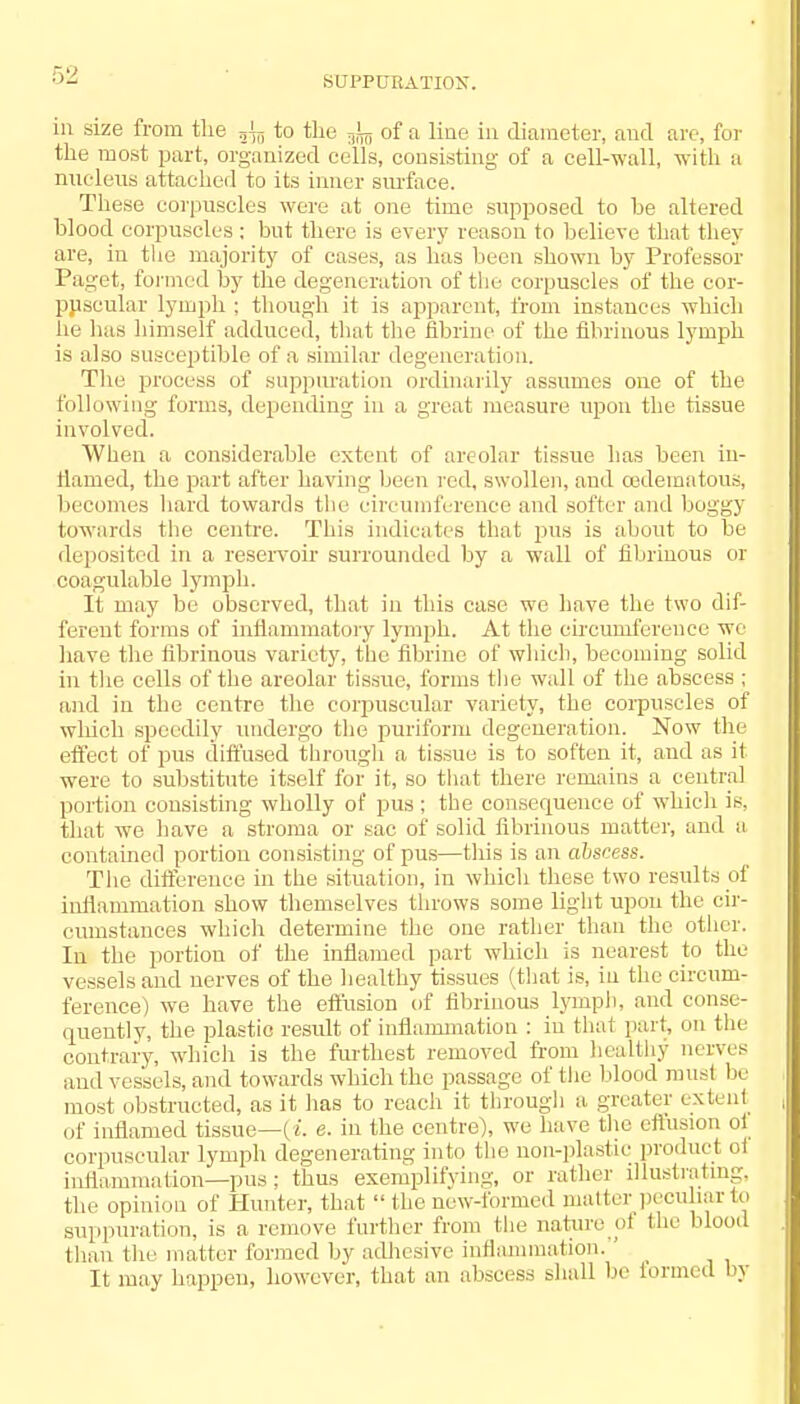 SUPPURATION. in size from the r,\T) to the ^ of a line in diameter, and are, for the most part, organized cells, consisting of a cell-wall, with a nucleus attached to its inner surface. These corpuscles were at one time supposed to be altered blood corpuscles; but there is every reason to believe that they are, in the majority of cases, as has been shown by Professor Paget, formed by the degeneration of the corpuscles of the cor- puscular lymph ; though it is apparent, from instances which lie has himself adduced, that the fibrine of the fibrinous lymph is also susceptible of a similar degeneration. The process of suppuration ordinarily assumes one of the following forms, depending in a great measure upon the tissue involved. When a considerable extent of areolar tissue has been in- flamed, the part after having been red, swollen, and cedeinatous, becomes hard towards the circumference and softer and boggy towards the centre. This indicates that pus is about to be deposited in a reservoir surrounded by a wall of fibrinous or coagulable lymph. It may be observed, that in this case we have the two dif- ferent forms of inflammatory lymph. At the circumference we have the fibrinous variety, the fibrine of which, becoming solid in the cells of the areolar tissue, forms the wall of the abscess ; and in the centre the corpuscular variety, the corpuscles of which speedily undergo the puriform degeneration. Now the effect of pus diffused through a tissue is to soften it, aud as it were to substitute itself for it, so that there remains a central portion consisting wholly of pus ; the consequence of which is, that we have a stroma or sac of solid fibrinous matter, and a contained portion consisting of pus—this is an abscess. The difference in the situation, in which these two results of inflammation show themselves throws some light upon the cir- cumstances which determine the one rather than the other. In the portion of the inflamed part which is nearest to the vessels and nerves of the healthy tissues (that is, in the circum- ference) we have the effusion of fibrinous lymph, and conse- quently, the plastic result of inflammation : in that part, on the contrary, which is the furthest removed from healthy nerves and vessels, and towards which the passage of the blood must be most obstructed, as it has to reach it through a greater extent of inflamed tissue—(i. e. in the centre), we have the effusion of corpuscular lymph degenerating into the non-plastic producl el inflammation—pus; thus exemplifying, or rather illustrating, the opinion of Hunter, that  the new-formed matter peculiar to suppuration, is a remove further from the nature ot the blood than the matter formed by adhesive inflammation. _ It may happen, however, that an abscess shall be formed by