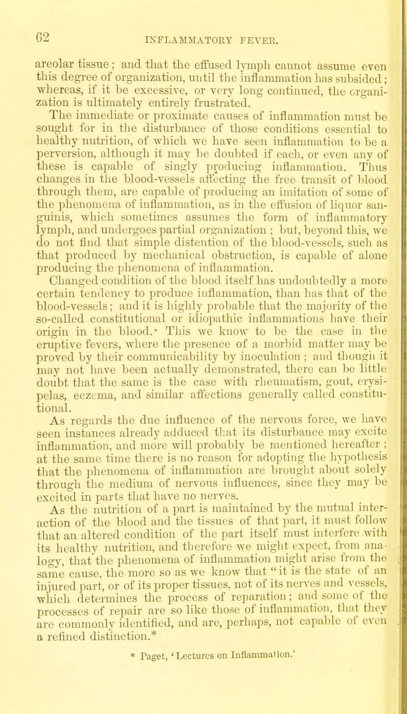 areolar tissue; and that the effused lymph canuot assume even this degree of organization, until the inflammation has suhsided; whereas, if it be excessive, or very long continued, the organi- zation is ultimately entirely frustrated. The immediate or proximate causes of inflammation must be sought for in the disturbance of those conditions essential to healthy nutrition, of which we have seen inflammation to be a perversion, although it may be doubted if each, or even any of these is capable of singly producing inflammation. Thus changes in the blood-vessels affecting the free transit of blood through them, arc capable of producing an imitation of some of the phenomena of inflammation, as in the effusion of liquor .san- guinis, which sometimes assumes the form of inflammatory lymph, and undergoes partial organization ; but, beyond this, we do not find that simple distention of the blood-vessels, such as that produced by mechanical obstruction, is capable of alone producing the phenomena of inflammation. Changed condition of the blood itself has undoubtedly a more certain tendency to produce inflammation, than has that of the blood-vessels; and it is highly probable that the majority of the so-called constitutional or idiopathic inflammations have their origin in the blood.- This we know to be the case in the eruptive fevers, where the presence of a morbid matter may be proved by their communicability by inoculation ; and though it may not have been actually demonstrated, there can be little doubt that the same is the case with rheumatism, gout, erysi- pelas, eczema, and similar affections generally called constitu- tional. As regards the due influence of the nervous force, we have seen instances already adduced that its disturbance may excite inflammation, and more will probably be mentioned hereafter ; at the same time there is no reason for adopting the hypothesis that the phenomena of inflammation are brought about solely through the medium of nervous influences, since they may be excited in parts that have no nerves. As the nutrition of a part is maintained by the mutual inter- action of the blood and the tissues of that part, it must follow- that an altered condition of the part itself must interfere with its healthy nutrition, and therefore we might expect, from ana logy, that'the phenomena of inflammation might arise from the same' cause, the more so as we know that it is the slate of an injured part, or of its proper tissues, not of its nerves and vessels* which determines the process of reparation; and some of the processes of repair are so like those of inflammation, that they are commonly identified, and are, perhaps, not capable of even a refined distinction.* * rnget, 'Lectures on Inflammation.'