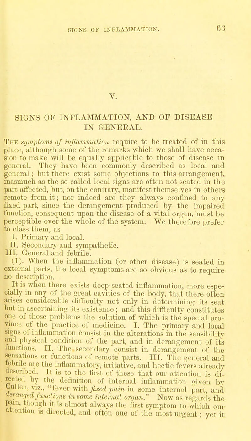 V. SIGNS OF INFLAMMATION, AND OF DISEASE IN GENERAL. The symptoms of inflammation require to be treated of in this place, although some of the remarks which we shall have occa- sion to make will be equally applicable to those of disease in general. They have been commonly described as local and general; but there exist some objections to this arrangement, inasmuch as the so-called local signs are often not seated in the part affected, but, on the contrary, manifest themselves in others remote from it; nor indeed are they always confined to any fixed part, since the deraugement produced by the impaired function, consequent upon the disease of a vital organ, must be perceptible over the whole of the system. We therefore prefer to class them, as T. Primary and local. II. Secondary and sympathetic. III. Geueral and febrile. (1). When the inflammation (or other disease) is seated hi external parts, the local symptoms are so obvious as to require no description. _ It is when there exists deep-seated inflammation, more espe- cially in any of the great cavities of the body, that there often arises considerable difficulty not only in determining its seat but in ascertaining its existence ; and this difficulty constitutes one of those problems the solution of which is tbe special pro- vince of the practice of medicine. I. The primary and local signs of inflammation consist in the alterations in the sensibility and physical condition of the part, and in derangement of its functions. II. The secondary consist in derangement of the sensations or functions of remote parts. III. The general and febrile are the inflammatory, irritative, and hectic fevers already described. It is to the first of these that our attention is di- rected by the definition of internal inflammation given by Uallen, viz., fever with fixed pain in some internal part, and deranged functions in some internal on/an. Now as regards the pam, though it is almost always the first symptom to which our attention is directed, and often one of the most urgent; yet it