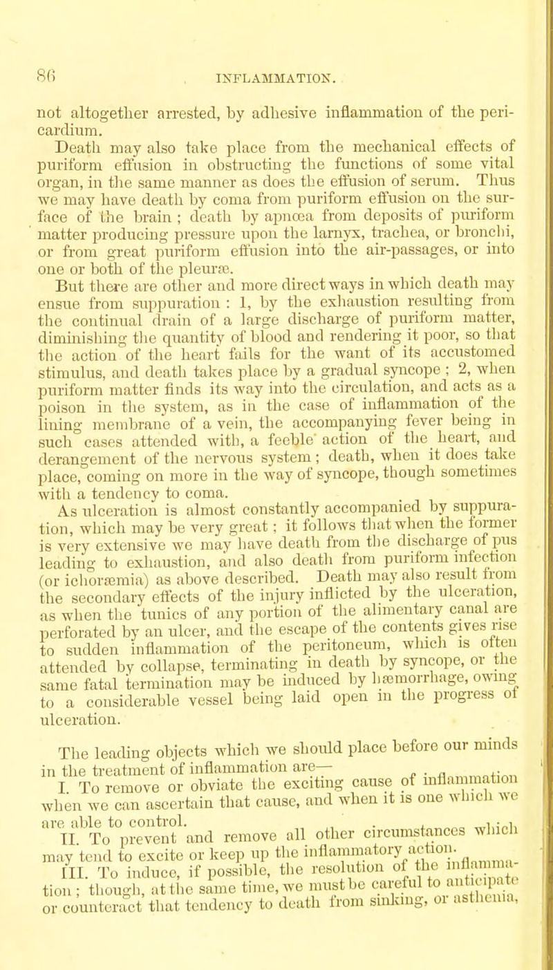 not altogether arrested, by adhesive inflammation of the peri- cardium. Death may also take place from the mechanical effects of puriform effusion in obstructing the functions of some vital organ, in the same manner as does the effusion of serum. Thus we may have death by coma from puriform effusion on the sur- face of file brain ; death by apncea from deposits of puriform matter producing pressure upon the larnyx, trachea, or bronchi, or from great puriform effusion into the air-passages, or into one or both of the pleurae. But there are other and more direct ways in which death may ensue from suppuration : 1, by the exhaustion resulting from the continual drain of a large discharge of puriform matter, diminishing the quantity of blood and rendering it poor, so that the action of the heart fails for the want of its accustomed stimulus, and death takes place by a gradual syncope ; 2, when puriform matter finds its way into the circulation, and acts as a poison in the system, as in the case of inflammation of the lining membrane of a vein, the accompanying fever being in such cases attended with, a feeble'action of the heart, and derangement of the nervous system; death, when it does take place, coming on more in the way of syncope, though sometimes with a tendency to coma. As ulceration is almost constantly accompanied by suppura- tion, which may be very great; it follows that when the former is very extensive we may have death from the discharge of pus leading to exhaustion, and also death from puriform infection (or ichor»mia) as above described. Death may also result from the secondary effects of the injury inflicted by the ulceration, as when the tunics of any portion of the alimentary canal are perforated by an ulcer, and the escape of the contents gives rise to sudden inflammation of the peritoneum, winch is oiteu attended bV collapse, terminating in death by syncope, or the same fatal termination may be induced by liremorrhage, owing to a considerable vessel being laid open in the progress ot ulceration. The leading objects which we should place before our minds in the treatment of inflammation are— I To remove or obviate the exciting cause of inflammation when we can ascertain that cause, and when it is one which we 01iI^To*prevenf and remove all other circumstances which may tend to excite or keep up the bflammatoryactioD. [II. To induce, if possible, the resolution oi he mflamma, tion ; though, at the same time, we must be careful to ''. or counteract that tendency to death from Sinking, or asthenia,