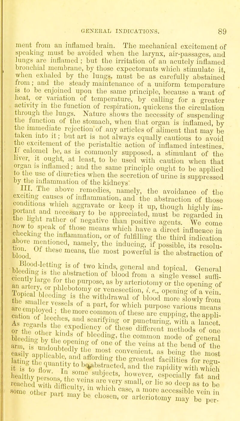 GENERAL INDICATION'S. 8U ment from an inflamed brain. The mechanical excitement of speaking must be avoided when the larynx, air-passages, and lungs are inflamed ; but the irritation of an acutely inflamed bronchial membrane, by those expectorants which stimulate it, when exhaled by the lungs, must be as carefully abstained from; and the steady maintenance of a uniform temperature is to be enjoined upon the same principle, because a want of heat, or variation of temperature, by calling for a greater activity in the function of respiration, quickens the circulation through the lungs. Nature shows the necessity of suspending the function of the stomach, when that organ is inflamed, by the immediate rejection'of any articles of aliment that may be taken into it; but art is not always equally cautious to avoid the excitement of the peristaltic action of inflamed intestines if calomel be, as is commonly supposed, a stimulant of the liver, it ought, at least, to be used with caution when that organ is inflamed; and the same principle ought to be applied to the use of diuretics when the secretion of urine is suppressed by the inflammation of the kidneys: III. The above remedies, namely, the avoidance of the exciting causes of inflammation, and the abstraction of those conditions which aggravate or keep it up, though highly im- portant and necessary to be appreciated, must be regarded in now S t ^ u Uegative than P°sitive ^enta. We come chrcJ-n S' h °fl th0Se i?eanS Whi0h have a direct influence iu checking the inflammation, or of fulfilling the third indication above men oned, namely, the inducing, If possible i?3E blood. meaS' the most Powerful is the abstraction of Blood-letting is of two kinds, general and topical. General Slyfu'etfoeratbhStraCti°n °f T* from a vessel suffi- eicntly huge for the purpose, as by arteriotomy or the opening of Tomoal V1 PUeb.otr y °r venesection, i. e., opening of a vein th?&il r lg/S i1G Withdrawal of hl°°* more slowly frZ c itio ?Pr f . ', m°l'G C01nm011 of these are cupping, the appli- Wardift mV .scarifvh or puncturini \vith a lance . or t ^' ,ei i,,?fPe?1?,|Cy10f th.?Se different methocls °f one me.other kmda of bleeding, the common mode of general ''^Itl'ypmons ,<™?ntl ' °WMVCr' esPecially ^ and reached w Kifficultv ZT1 Sma11' or 1,e 80 deeP as to be some othei p fm v i, H °aSe' \m?t? acc^aible vein in pan may be chosen, or arteriotomy may be per-