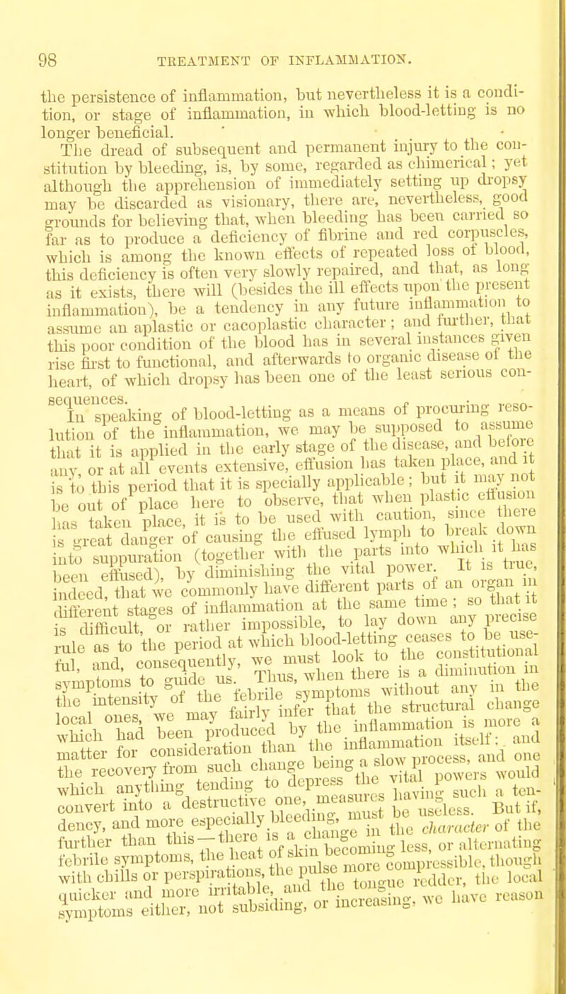 the persistence of inflammation, but nevertheless it is a condi- tion, or stage of inflammation, in which blood-letting is no longer beneficial. The dread of subsequent and permanent injury to the con- stitution by bleeding, is, by some, regarded as chimerical: yet although the apprehension of immediately setting up dropsy may be discarded as visionary, there are, nevertheless, good grounds for believing that, when bleeding has been carried so far as to produce a deficiency of fibrine and red corpuscles, which is among the known effects of repeated loss ot blood, this deficiency is often very slowly repaired, and that, as long as it exists, there will (besides the ill effects upon the present inflammation), be a tendency in any future inflammation to assume an aplastic or cacoplastic character; and further, that (his poor condition of the blood has in several instances given rise first to functional, and afterwards to organic disease ol the heart, of which dropsy has been one of the least serious con- Seineisp^kmg of blood-letting as a means of procuring ^so- lution of the inflammation, we may be supposed to assume that it is applied in the early stage of the disease, and before ...... or at all events extensive, effusion has taken place, and it Ho tnis period that it is specially applicable; but it may not be out of place here to observe, that when plastic effusion Hs taken place, it is to be used with caution, since here s great danger of causing the effused lymph to break down into suppuration (together with the parts ^^f.1^8 Wn effused) bv diminishing the vital power. It is true, ndecd &at wc cLmonlv have different parts of an organ in rul, ana, conscqucn^, diminution in which anything tending ^P^^ \^Tuch a ten- convert into a deBtm^tive one, mca ej ^ tf dency, and more e^^y.^Xl^e in L character of the further than this-there is ^T^miuo. kss, 0r alternating febrile symptoms, the heat of km k -v>sibU, though with cbiUs or perflations th opulse * - - P ^ li>(.a, quicker and more irritable, and ine ong symptoms either, not subsiding, 01 increasing