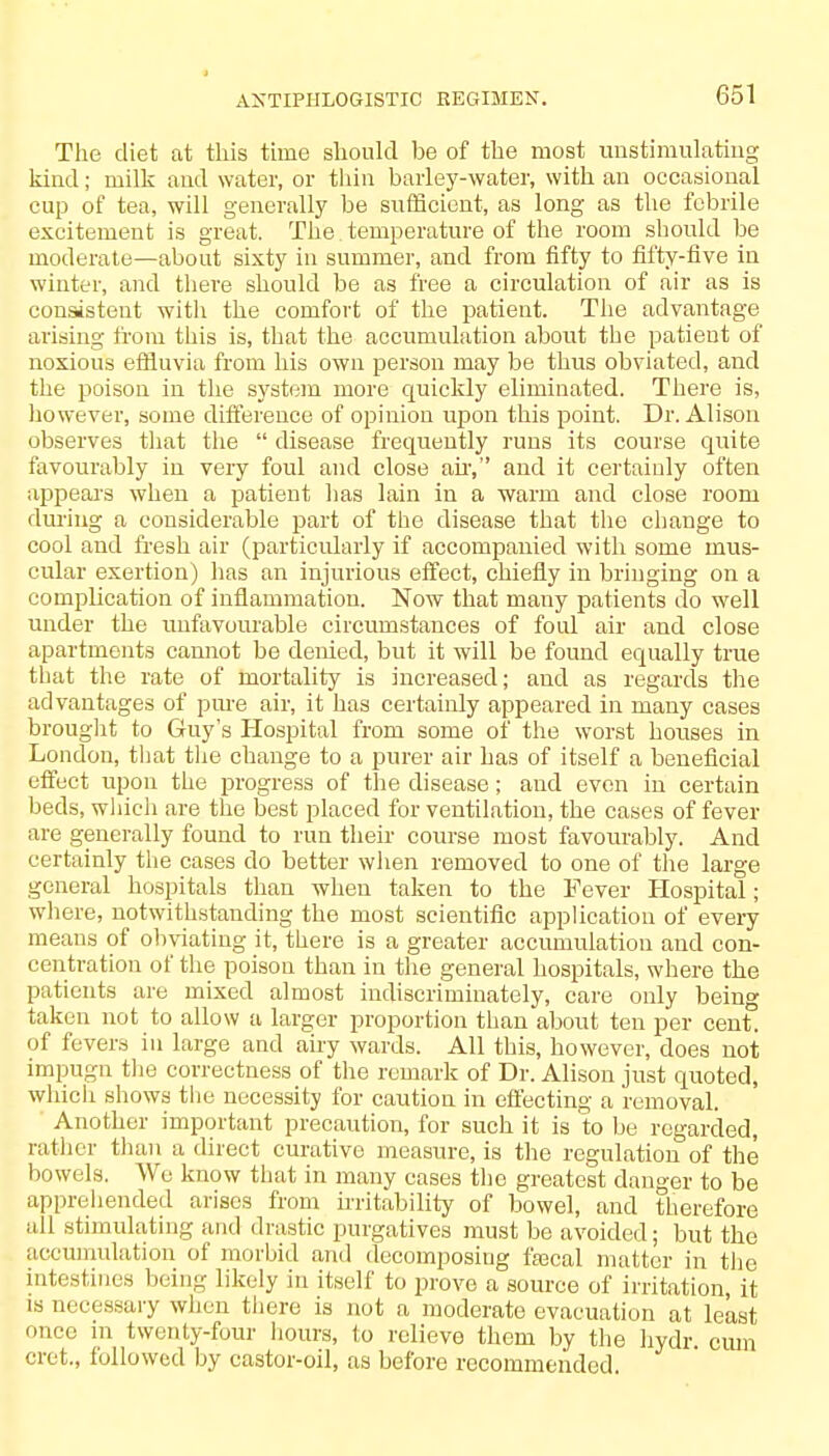 The diet at this time should be of the most unstimulating kind; milk and water, or thin barley-water, with an occasional cup of tea, will generally be sufficient, as long as the febrile excitement is great. The temperature of the room should be moderate—about sixty in summer, and from fifty to fifty-five in winter, and there should be as free a circulation of air as is consistent with the comfort of the patient. The advantage arising from this is, that the accumulation about the patient of noxious effluvia from his own person may be thus obviated, and the poison in the system more quickly eliminated. There is, however, some difference of opinion upon this point. Dr. Alison observes that the  disease frequently runs its course quite favourably in very foul and close ah-, and it certainly often appears when a patient has lain in a ■warm and close room during a considerable part of the disease that the change to cool and fresh air (particularly if accompanied with some mus- cular exertion) has an injurious effect, chiefly in bringing on a complication of inflammation. Now that many patients do well under the unfavourable circumstances of foul air and close apartments cannot be denied, but it will be found equally true that the rate of mortality is increased; and as regards the advantages of pme air, it has certainly appeared in many cases brought to Guy's Hospital from some of the worst houses in London, that the change to a purer air has of itself a beneficial effect upon the progress of the disease; and even in certain beds, which are the best placed for ventilation, the cases of fever are generally found to run then course most favourably. And certainly the cases do better when removed to one of the large general hospitals than when taken to the Fever Hospital; where, notwithstanding the most scientific application of every means of obviating it, there is a greater accumulation and con- centration of the poison than in the general hospitals, where the patients are mixed almost indiscriminately, care only being taken not to allow a larger proportion than about ten per cent, of fevers in large and airy wards. All this, however, does not impugn the correctness of the remark of Dr. Alison just quoted, which shows the necessity for caution in effecting a removal. Another important precaution, for such it is to be regarded, rather than a direct curative measure, is the regulation of the bowels. We know that in many cases the greatest danger to be apprehended arises from irritability of bowel, and therefore all stimulating and drastic purgatives must be avoided; but the accumulation of morbid and decomposing fascal matter in the intestines being likely in itself to prove a source of irritation, it is necessary when there is not a moderate evacuation at least once in twenty-four hours, to relieve them by the hydr. cum cret., followed by castor-oil, as before recommended.