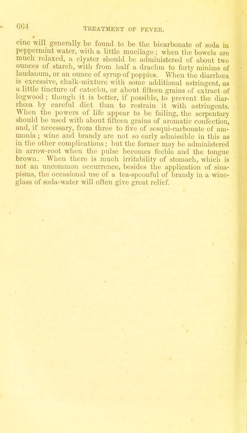 TREATMENT OF FEVER. cine will generally be found to be tbe bicarbonate of soda in peppermint water, with a little mucilage ; when the bowels are much relaxed, a clyster should be administered of about two ounces of starch, with from half a drachm to forty minims of laudanum, or an ounce of syrup of poppies. When the diarrhoea is excessive, chalk-mixture with some additional astringent, as a little tincture of catechu, or about fifteen grains of extract of logwood ; though it is better, if possible, to prevent the diar- rhoea by careful diet than to restrain it with astringents. When the powers of life appear to be failing, the serpentary should be used with about fifteen grains of aromatic confection, and, if necessary, from three to five of sesqui-carbonate of am- monia ; wine and brandy are not so early admissible in this as in the other complications ; but the former may be administered in arrow-root when the pulse becomes feeble and the tongue brown. When there is much irritability of stomach, which is not an uncommon occurrence, besides the application of sina- pisms, the occasional use of a tea-spoonful of brandy in a wine- glass of soda-water will often give great relief.