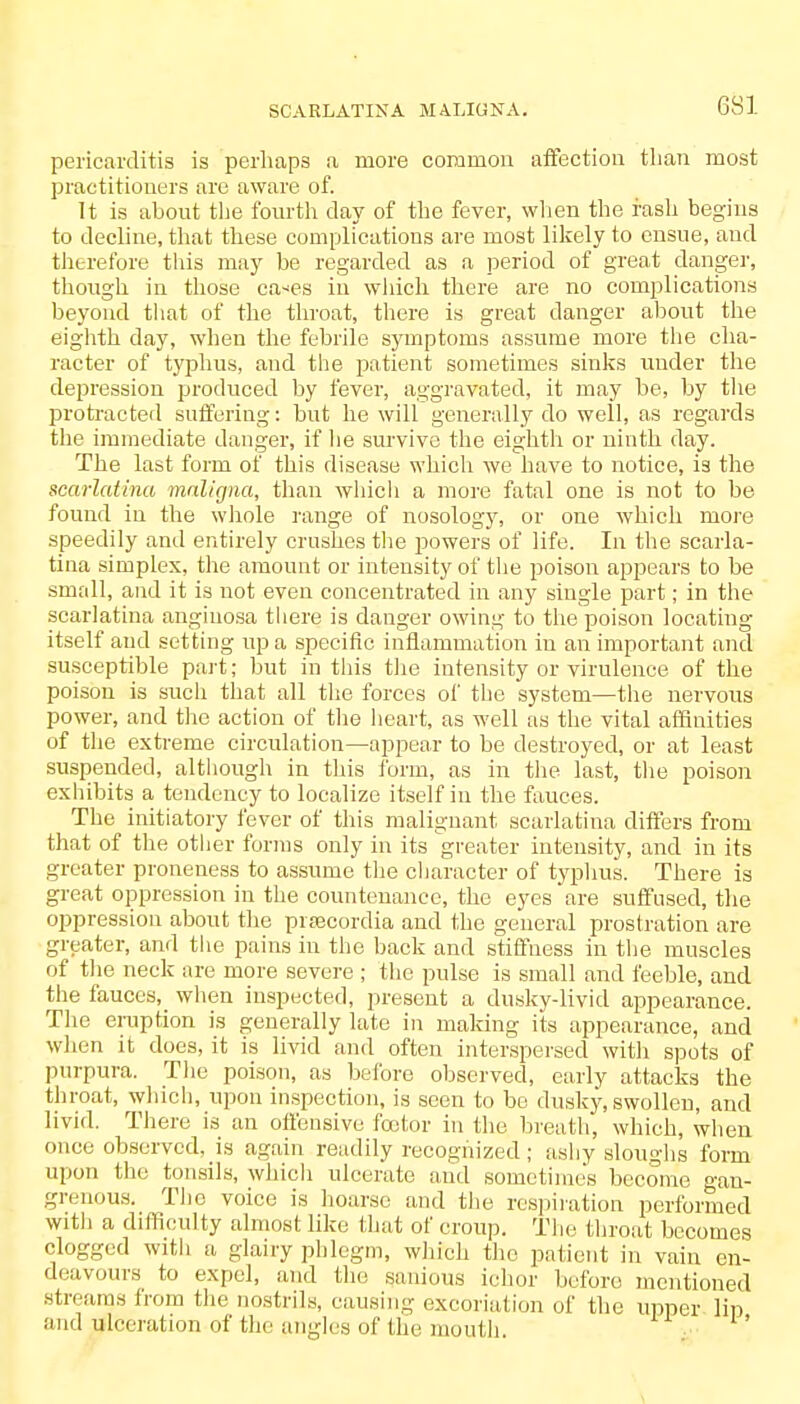 pericarditis is perhaps a more common affection than most practitioners are aware of. It is about the fourth clay of the fever, when the fash begins to decline, that these complications are most likely to ensue, and therefore this may be regarded as a period of great danger, though in those ea<es in which there are no complications beyond that of the throat, there is great danger about the eighth day, when the febrile symptoms assume more the cha- racter of typhus, and the patient sometimes sinks under the depression produced by fever, aggravated, it may be, by the protracted suffering: but he will generally do well, as regards the immediate danger, if he survive the eighth or ninth day. The last form of this disease which we have to notice, is the scarlatina maligna, than which a more fatal one is not to be found in the whole range of nosology, or one which more speedily and entirely crushes the powers of life. In the scarla- tina simplex, the amount or intensity of the poison appears to be small, and it is not even concentrated in any single part; in the scarlatina anginosa there is danger owing to the poison locating itself and setting up a specific inflammation in an important and susceptible part; but in this the intensity or virulence of the poison is such that all the forces of the system—the nervous power, and the action of the heart, as well as the vital affinities of the extreme circulation—appear to be destroyed, or at least suspended, although in this form, as in the last, the poison exhibits a tendency to localize itself in the fauces. The initiatory fever of this malignant scarlatina differs from that of the other forms only in its greater intensity, and in its greater proneness to assume the character of typhus. There is great oppression in the countenance, the eyes are suffused, the oppression about the prsecordia and the general prostration are greater, and the pains in the back and stiffness in the muscles of the neck are more severe ; the pulse is small and feeble, and the fauces, when inspected, present a dusky-livid appearance. The eruption is generally late in making its appearance, and when it does, it is livid and often interspersed with spots of purpura. The poison, as before observed, early attacks the throat, which, upon inspection, is seen to bo dusky, swollen, and livid. There is an offensive fcetor in the breath, which, when once observed, is again readily recognized; ashy sloughs form upon the tonsils, which ulcerate and sometimes become gan- grenous. The voice is hoarse and the respiration performed with a difficulty almost like that of croup. The throat becomes clogged with a glairy phlegm, which the patient in vain en- deavours to expel, and the sanious ichor before mentioned streams from the nostrils, causing excoriation of the upper lip and ulceration of the angles of the mouth.