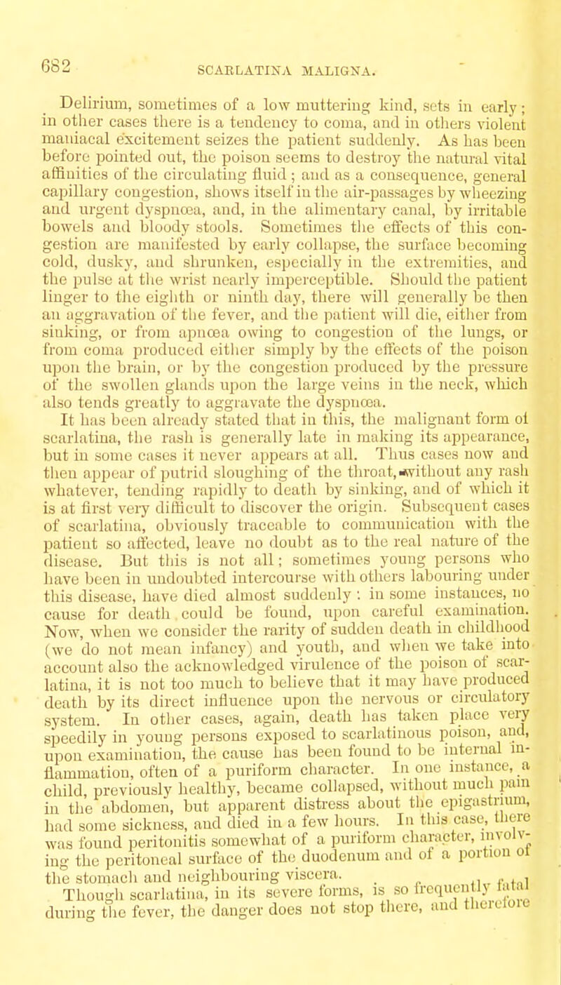 Delirium, sometimes of a low muttering kind, seta in early; in other cases there is a tendency to coma, and in others violent maniacal excitement seizes the patient suddenly. As has been before pointed out, the poison seems to destroy the natural vital affinities of the circulating fluid ; and as a consequence, general capillary congestion, shows itself in the air-passages by wheezing and urgent dyspnoea, and, in the alimentary canal, by irritable bowels and bloody stools. Sometimes the effects of this con- gestion are manifested by early collapse, the surface becoming cold, dusky, and shrunken, especially in the extremities, and the pulse at the wrist nearly imperceptible. Should the patient linger to the eighth or ninth day, there will generally be then an aggravation of the fever, and the patient will die, either from sinking, or from apnoaa owing to congestion of the lungs, or from coma produced either simply by the effects of the poison upon the brain, or by the congestion produced by the pressure of the swollen glands upon the large veins in the neck, which also tends greatly to aggravate the dyspneea. It has been already stated that in this, the malignant form oi scarlatina, the rash is generally late in making its appearance, but in some eases it never appears at all. Thus cases now and then appear of putrid sloughing of the throat, ^without any rash whatever, tending rapidly to death by sinking, and of which it is at first very difficult to discover the origin. Subsequent cases of scarlatina, obviously traceable to communication with the patient so affected, leave no doubt as to the real nature of the disease. But this is not all; .sometimes young persons who have been in undoubted intercourse with others labouring under this disease, have died almost suddenly ; in some instances, no cause for death could be found, upon careful examination. Now, when we consider the rarity of sudden death in childhood (we do not mean infancy) and youth, and when we take into account also the acknowledged virulence of the poison of scar- latina, it is not too much to believe that it may have produced death by its direct influence upon the nervous or circulatory system. In other cases, again, death has taken place very speedily in young persons exposed to scarlatinous poison, and, upon examination, the cause has been found to be internal in- flammation, often of a puriform character. In one instance, a child previously healthy, became collapsed, without much pain in the abdomen, but apparent distress about the epigastrium, bad some sickness, and died in a few hours. In this case, there was found peritonitis somewhat of a puriform character, involv- ing the peritoneal surface of the duodenum and of a portion oi the stomach and neighbouring viscera. _ . Though scarlatina, in its severe forms, is so frequently ataJ during the fever, the danger does not stop tlierc, and tlieretore