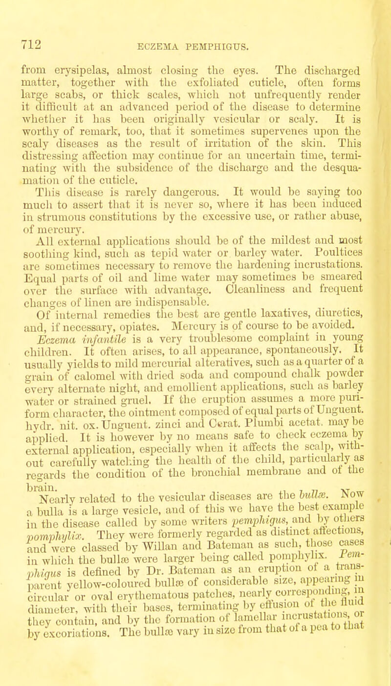 from erysipelas, almost closing the eyes. The discharged matter, together with the exfoliated cuticle, often forms large scahs, or thick scales, which not uufrequently render it difficult at an advanced period of the disease to determine whether it has heen originally vesicular or scaly. It is worthy of remark, too, that it sometimes supervenes upon the scaly diseases as the result of irritation of the skin. This distressing affection may continue for an uncertain time, termi- nating with the subsidence of the discharge and the desqua- mation of the cuticle. This disease is rarely dangerous. It would he saying too much to assert that it is never so, where it has been induced in strumous constitutions by the excessive use, or rather abuse, of mercury. All external applications should be of the mildest and most soothing kind, such as tepid water or barley water. Poultices are sometimes necessary to remove the hardening incrustations. Equal parts of oil and lime water may sometimes be smeared over the surface with advantage. Cleanliness and frequent changes of linen are indispensable. Of internal remedies the best are gentle laxatives, diuretics, and, if necessary, opiates. Mercury is of course to be avoided. Eczema infantile is a very troublesome complaint in young children. It often arises, to all appearance, spontaneously. It usually yields to mild mercurial alteratives, such as a quarter of a grain of calomel with dried soda and compound chalk powder every alternate night, and emollient applications, such as barley water or strained gruel. If the eruption assumes a more puri- forin character, the ointment composed of equal parts of Unguent, hydr. nit. ox. Unguent, zinci and Ctrat. Plumbi acetat, may be applied. It is however by no means safe to check eczema by external application, especially when it affects the scalp, with- out carefully watching the health of the child, particularly as regards the condition of the bronchial membrane and ot the bl Nearly related to the vesicular diseases are the bullse. Now a bulla Is a large vesicle, and of this we have the best example in the disease called by some writers pemphigus, and by others vomphylix. They were formerly regarded as distinct affections, and were classed by Willan and Bateman as such, those cases in which the bullae were larger being called pomphylix. rem- phigus is defined by Dr. Bateman as an eruption oi a trans- parent yellow-coloured bullro of considerable size, appealing m circular or oval erythematous patches, neariyco.Tcspon.ling, ui diameter, with their bases, ter.ni.iating by effusion of the flu 1 they contain, and by the formation of lamellar menus a . • • r by excoriations. The bulla vary in size from that of a pea to that