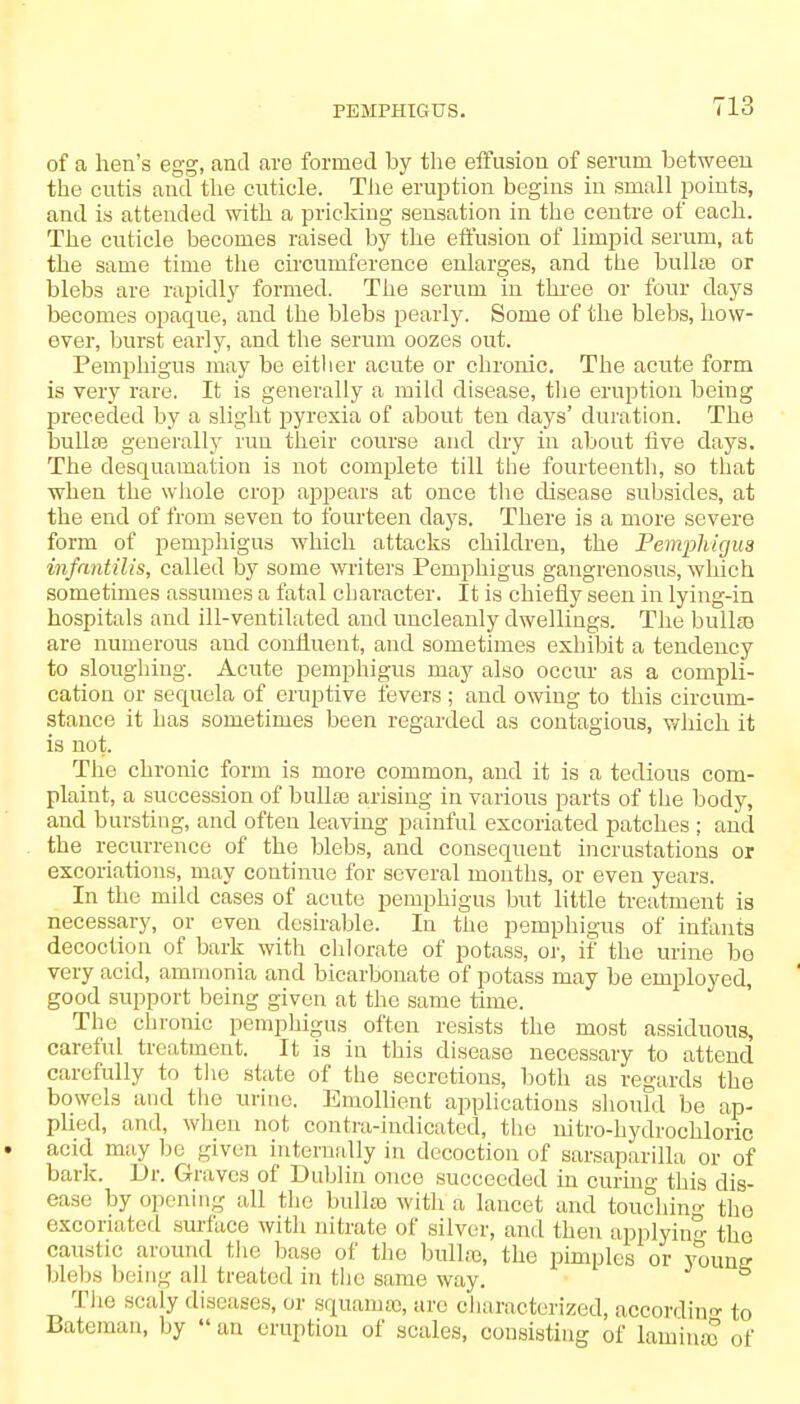 PEMPHIGUS. of a hen's egg, and are formed by the effusion of serum between the cutis and the cuticle. The eruption begins in small points, and is attended with a pricking sensation in the centre of each. The cuticle becomes raised by the effusion of limpid serum, at the same time the circumference enlarges, and the bullae or blebs are rapidly formed. The serum in three or four days becomes opaque, and the blebs pearly. Some of the blebs, how- ever, burst early, and the serum oozes out. Pemphigus may be either acute or chronic. The acute form is very rare. It is generally a mild disease, the eruption being preceded by a slight pyrexia of about ten days' duration. The bullai generally run their course and dry in about five days. The desquamation is not complete till the fourteenth, so that when the whole crop appears at once the disease subsides, at the end of from seven to fourteen days. There is a more severe form of pemphigus which attacks children, the Pemphigus infantilis, called by some writers Pemphigus gangrenosus, which sometimes assumes a fatal character. It is chiefly seen in lying-in hospitals and ill-ventilated and uncleanly dwellings. The bulla) are numerous and confluent, and sometimes exhibit a tendency to sloughing. Acute pemphigus may also occur as a compli- cation or sequela of eruptive fevers; and owing to this circum- stance it has sometimes been regarded as contagious, which it is not. The chronic form is more common, and it is a tedious com- plaint, a succession of bulla) arising in various parts of the body, and bursting, and often leaving painful excoriated patches ; and the recurrence of the blebs, and consequent incrustations or excoriations, may continue for several months, or even years. In the mild cases of acute pemphigus but little treatment is necessary, or even desirable. In the pemphigus of infanta decoction of bark with chlorate of potass, or, if the urine be very acid, ammonia and bicarbonate of potass may be employed, good support being given at the same time. The chronic pemphigus often resists the most assiduous, careful treatment. It is in this disease necessary to attend carefully to the state of the secretions, both as regards the bowels and the urine. Emollient applications should be ap- pbed, and, when not contra-indicated, the nitro-hydrochloric . acid may lie given internally in decoction of sarsaparilla or of bark. Dr. Graves of Dublin once succeeded in curing this dis- ease by opening all the bulla) with a lancet and touching the excoriated surface with nitrate of silver, and then applying the caustic around the base of the bullse, the pimples or youn- bleba being all treated in the same way. The scaly diseases, or squama), are characterized, according to Bateman, by  an eruption of scales, consisting of lamina) of