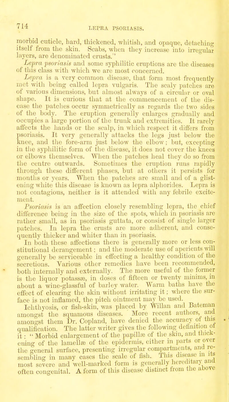 LEPRA PSORIASIS. morbid cuticle, hard, thickened, whitish, and opaque, detaching itself from the skin. Scabs, when they increase into UTegulai layers, are denominated crusts.'' Lepra psoriasis and some syphilitic eruptions are the diseases of tliis class with which we are most concerned. Lepra is a very common disease, that form most frequently met with being called lepra vulgaris. The scaly patches are of various dimensions, but almost always of a circular or oval shape. It is curious that at the commencement of the dis- ease the patches occur symmetrically as regards the two sides of the body. The eruption generally enlarges gradually and occupies a large portion of the trunk and extremities. It rarely affects the hands or the scalp, in which respect it differs from psoriasis. It very generally attacks the legs just below the knee, and the fore-arm just below the elbow; but, excepting in the syphilitic form of the disease, it does not cover the knees or elbows themselves. When the patches heal they do so from the centre outwards. Sometimes the eruption runs rapidly through these different phases, but at others it persists for months or years. When the patches are small and of a glist- ening white this disease is known as lepra alphorides. Lepra is not contagious, neither is it attended with any febrile excite- ment. Psoriasis is an affection closely resembling lepra, the chief difference being in the size of the spots, which in psoriasis are rather small, as in psoriasis guttata, or consist of single larger patches. In lepra the crusts are more adherent, and conse- quently thicker and whiter than in psoriasis. In both these affections there is generally more or less con- stitutional derangement; and the moderate use of aperients will generally be serviceable in effecting a healthy condition of the secretions. Various other remedies have been recommended, both internally and externally. The more useful of the former is the liquor potassre, in doses of fifteen or twenty minims, in about a wine-glassful of barley water. Warm baths have the effect of clearing the skin without irritating it: where the sur- face is not inflamed, the pitch ointment may be used. Ichthyosis, or fish-skin, was placed by Willan and Batemaij amongst the squamous diseases. ' More recent authors, ami amongst them Dr. Copland, have denied the accuracy ot this qualification. The latter writer gives the following definition ol it • Morbid enlargement of the papillfo of the skin, and thick- ening of the lamellaa of the epidermis, either in parts or over the general surface, presenting irregular compartments, and re- sembling in many cases the scale of fish. This disease ill Us most severe and well-marked form is generally hereditary am often congenital. A form of this disease distinct from the above