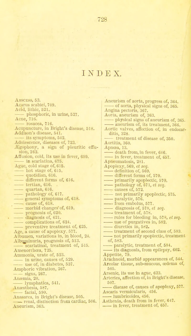 72S INDEX. Abscess, 53. Acarus scabiei, 709. Acid, litbic, 621. phosphoric, in urine, 527. Acne, 716. rosacea, 716. Acupuncture, in Bright's disease, 518. Addison's disease, 541. its symptoms, 542. Adolescence, diseases of, 723. .'Egophony, a sign of pleuritic effu- sion, 262. Affusion, cold, its use in fever, 699. in scarlatina, 675. Ague, cold stage of, 615. hot stage of, 615. quotidian, 616. different forms of, 616. tertian, 616. . quartan, 616. pathology of, 617. general symptoms of, 618. cause of, 61s. morbid changes'of, 619. prognosis of, 620. diagnosis of, 621. complications of, 624. preventive treatment of, 625. Age, a cause of apoplexy, 577. Albumen, variations in, in blood, 24. Albuminuria, prognosis of, 513. scarlatinal, treatment of, 515. Amenorrhcea, 725. Ammonia, urate of, 523. in urine, causes of, 529. use of, in diabetes, 537. Amphoric vibration, 267. signs, 267. Anaemia, 20. lymphatica, 541. Anaesthesia, 587. facial, 500. Anasarca, in Bright's disease, 505. renal, distinction from cardiac, 506. Aneurism, 363. Aneurism of aorta, progress of, 364. of aorta, physical signs of, 365. Angina pectoris, 367. Aorta, aneurism of, 363. physical signs of aneurism of, 365. aneurism of, its treatment, 366. Aortic valves, affection of, in endocar- ditis, 328. treatment of disease of, 350. Aortitis, 360. Apnoea, 13. death from, in fever, 646. in fever, treatment of, 657. Apneumatosis, 281. Apoplexy, 569, et seq. definition of, 569. different forms of, 570. primarily apoplectic, 570. pathology of, 571, et seq. causes of, 572, not primarily apoplectic, 575. paralytic, 576. from embolus, 577. diagnosis of, 578, et seq. treatment of, 578. rules for bleeding in, 578, et seq. use of purgatives in, 582. diuretics in, 582, treatment of second class of, 583. not primarily apoplectic, treatment of 583. paralytic, treatment of, 584. its diagnosis, from epilepsy, 602. Appetite, 79. Arachnoid, morbid appearances of, 544. Areolar tissue, sub-mucous, oedema of, 505. Arsenic, its use in ague, 623. Arteries, affection of, in Bright's disease, 507. -—- disease of, causes of apoplexy, 57. Ascaris vermloularis, 456. lumbricoides, 456. Asthenia, death from in fever, 647. in fever, treatment of, 657.