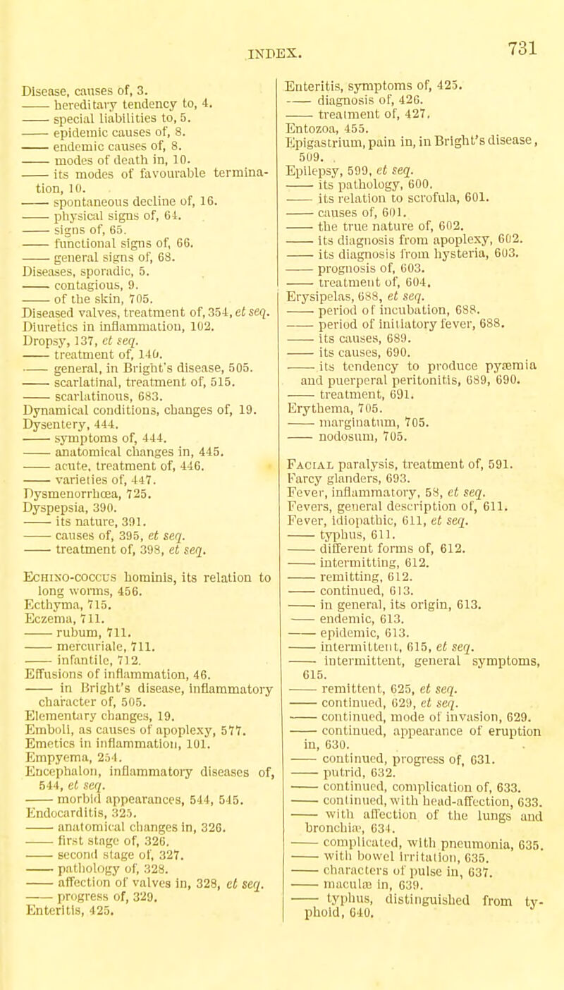 Disease, causes of, 3. hereditary tendency to, 4. special liabilities to, 5. epidemic causes of, 8. endemic causes of, 8. modes of death in, 10. its modes of favourable termina- tion, 10. spontaneous decline of, 16. ■ ■ physical signs of, 64. signs of, 65. functional signs of, 66. general signs of, 68. Diseases, sporadic, 5. contagious, 9. of the skin, 705. Diseased valves, treatment of, 354, et seq. Diuretics in inflammation, 102. Dropsy, 137, et seq. treatment of, 140. general, in Bright's disease, 505. scarlatinal, treatment of, 515. scarlatinous, 683. Dynamical conditions, changes of, 19. Dysentery, 444. symptoms of, 444. anatomical changes in, 445. acute, treatment of, 446. varieties of, 447. Dysmenorrhea, 725. Dyspepsia, 390. its nature, 391. causes of, 395, et seq. treatment of, 398, et seq. Ecmxo-coccus hominis, its relation to long worms, 456. Ecthyma, 715. Eczema, 711. rubum, 711. mercuriale, 711. infantile, 712. Effusions of inflammation, 46. in Bright's disease, inflammatory character of, 505. Elementary changes, 19. Emboli, as causes of apoplexy, 577. Emetics in inflammation, 101. Empyema, 254. Encephalon, inflammatory diseases of, 544, et seq. morbid appearances, 544, 545. Endocarditis, 325. anatomical changes in, 326. first stage of, 326. second stage of, 327. pathology of, 328. affection of valves in, 328, el seq. progress of, 329. Enteritis, 425. Enteritis, symptoms of, 425. diagnosis of, 426. treatment of, 427. Entozoa, 455. Epigastrium, pain in, in Bright's disease, 5U9. . Epilepsy, 599, et seq. its pathology, 600. its relation to scrofula, 601. causes of, 601. the true nature of, 602. its diagnosis from apoplexy, 602. its diagnosis from hysteria, 603. prognosis of, 603. treatment of, 604. Erysipelas, 688, et seq. ■ period of incubation, 688. period of initiatory fever, 688. its causes, 689. its causes, 690. its tendency to produce pyjemia and puerperal peritonitis, 689, 690. ■ ■ treatment, 691. Erythema, 705. marginatum, 705. nodosum, 705. Facial paralysis, treatment of, 591. Farcy glanders, 693. Fever, inflammatory, 58, et seq. Fevers, general description of, 611. Fever, idiopathic, 611, et seq. ■ typhus, 611. different forms of, 612. intermitting, 612. remitting, 612. ■ continued, 613. in general, its origin, 613. endemic, 613. epidemic, 613. intermittent, 615, et seq. ■ intermittent, general symptoms, 615. remittent, 625, et seq. continued, G29, et seq. continued, mode of invasion, 629. continued, appearance of eruption in, 630. continued, progress of, 631. putrid, 632. continued, complication of, 633. continued, with head-affection, 633. with affection of the lungs and bronchia', 634. complicated, with pneumonia, 635. with bowel Irritation, 035. characters of pulse in, 637. macula? in, 639. typhus, distinguished from ty- phoid, 640.