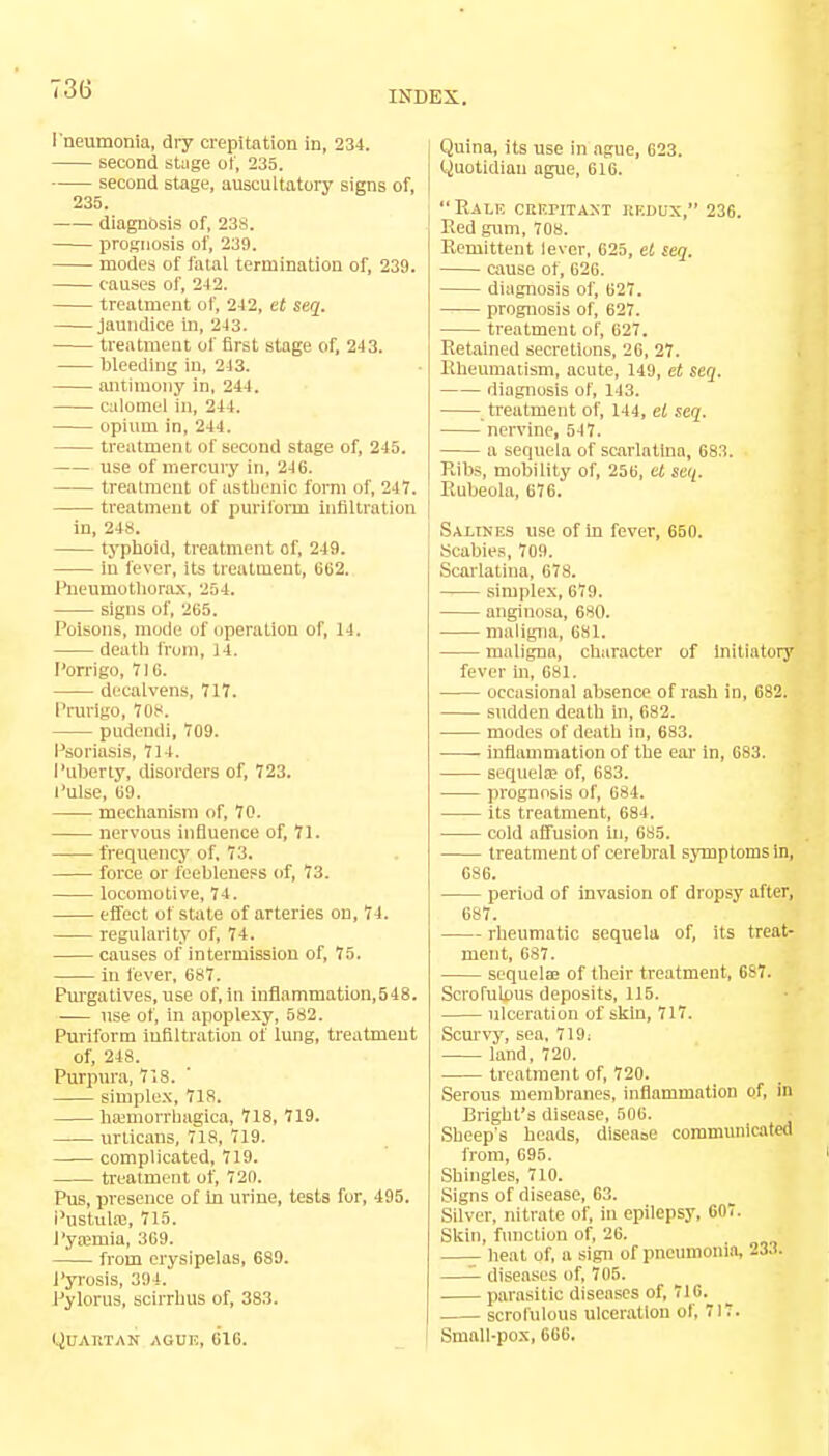 INDEX. Pneumonia, dry crepitation in, 234. second stage of, 235. second stage, auscultatory signs of, 235. diagnosis of, 23s. prognosis of, 239. modes of fatal termination of, 239. causes of, 242. treatment of, 242, et seq. jaundice in, 243. treatment of first stage of, 243. bleeding in, 243. antimony in, 244. calomel in, 244. opium in, 244. treatment of second stage of, 245. use of mercury in, 246. treatment of asthenic form of, 217. treatment of purifonn infiltration in, 248. typhoid, treatment of, 249. in lever, its treatment, 662. Pneumothorax, 254. signs of, 265. Poisons, modi' of operation of, 14. death from, 14. Porrigo, 716. decalvens, 717. Prurigo, 70s. pudendi, 709. Psoriasis, 714. Puberty, disorders of, 723. Pulse, 69. mechanism of, 70. nervous influence of, 71. frequency of, 73. force or feebleness of, 73. locomotive, 74. effect of state of arteries on, 74. regularity of, 74. causes of intermission of, 75. in fever, 687. Purgatives, use of, in inflammation,548. use of, in apoplexy, 582. Puriform infiltration of lung, treatment of, 248. Purpura, 718. simplex, 718. hemorrhagica, 718, 719. urticans, 718, 719. complicated, 719. treatment of, 720. Pus, presence of In urine, tests for, 495. PustuhB, 715. Pyajinia, 369. from erysipelas, 689. Pyrosis, 394. Pylorus, scirrhus of, 383. Quartan aguh, 616. Quina, its use in ague, 623. Quotidian ague, 616. Rale crepitant redux, 236. Eed gum, 708. Remittent lever, 625, et seq. cause of, 626. diagnosis of, 627. prognosis of, 627. treatment of, 627. Retained secretions, 26, 27. Rheumatism, acute, 149, et seq. diagnosis of, 143. treatment of, 144, et seq. nervine, 547. a sequela of scarlatina, 683. Ribs, mobility of, 256, et seq. Rubeola, 676. Salines use of in fever, 650. Scabies, 709. Scarlatina, 678. simplex, 679. anginosa, 680. maligna, 681. maligna, character of Initiatory fever hi, 681. occasional absence of rash in, 682. sudden death hi, 682. modes of death in, 683. inflammation of the ear in, 683. sequela? of, 683. prognosis of, 684. its treatment, 684. cold affusion in, 685. treatment of cerebral symptoms in, 686. period of invasion of dropsy after, 687. rheumatic sequela of, its treat- ment, 687. sequelae of their treatment, 687. Scrofulous deposits, 115. ulceration of skin, 717. Scurvy, sea, 719; land, 720. treatment of, 720. Serous membranes, inflammation of, in Bright's disease, 506. Sheep's heads, diseaoe communicatw from, 695. Shingles, 710. Signs of disease, 63. Silver, nitrate of, in epilepsy, 607. Skin, function of, 26. heat of, a sign of pneumonia, 233. —- diseases of, 705. parasitic diseases of, 716. scrofulous ulceration of, 717. Small-pox, 666.