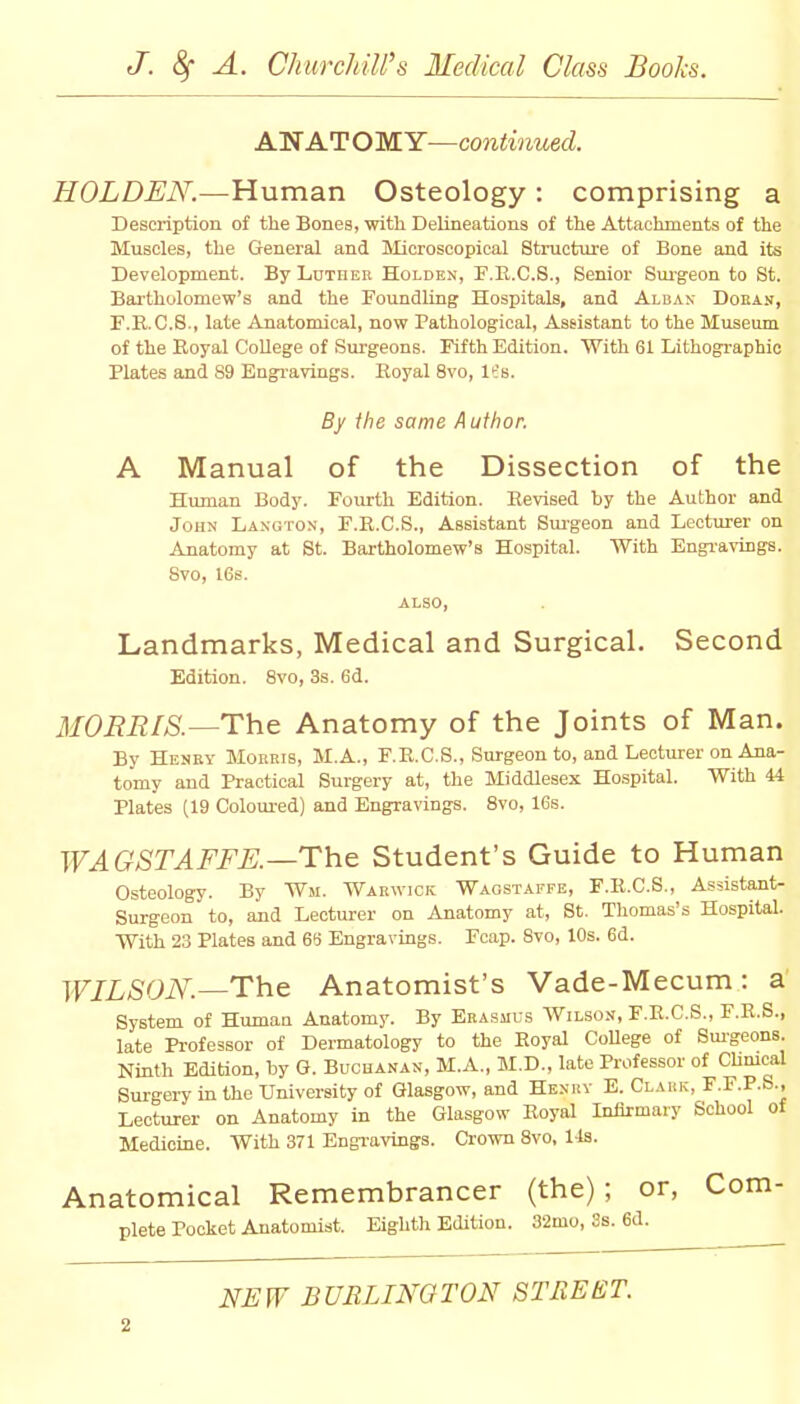 ANATOMY—continued. HOLDEN.—Human Osteology : comprising a Description of the Bones, with Delineations of the Attachments of the Muscles, the General and Microscopical Structure of Bone and its Development. By Luther Holdex, F.R.C.S., Senior Surgeon to St. Bartholomew's and the Foundling Hospitals, and Albas Doban, F.R.C.8., late Anatomical, now Pathological, Assistant to the Museum of the Boyal College of Surgeons. Fifth Edition. With 61 Lithographic Plates and 89 Engravings. Royal 8vo, It's. By the same Author. A Manual of the Dissection of the Human Body. Fourth Edition. Revised by the Author and John Langton, F.R.C.S., Assistant Surgeon and Lecturer on Anatomy at St. Bartholomew's Hospital. With Engravings. Svo, 16s. ALSO, Landmarks, Medical and Surgical. Second Edition. 8vo, 3s. 6d. MORRIS.—The Anatomy of the Joints of Man. By Henry Moreis, M.A., F.R.C.S., Surgeon to, and Lecturer on Ana- tomy and Practical Surgery at, the Middlesex Hospital. With 44 Plates (19 Coloured) and Engravings. 8vo, 16s. WAGSTAFFE.—The Student's Guide to Human Osteology. By W«i. Warwick Wagstaffe, F.R.C.S., Assistant- Surgeon to, and Lecturer on Anatomy at, St. Thomas's Hospital. With 23 Plates and 65 Engravings. Fcap. 8vo, 10s. 6d. WILSON— The Anatomist's Vade-Mecum: a System of Human Anatomy. By Erasmus Wilson, F.R.C.S., F.R.S., late Professor of Dermatology to the Royal College of Surgeons. Ninth Edition, by G. Buchanan, M.A., M.D., late Professor of Clinical Surgery in the University of Glasgow, and Henry E. Clark, F.F.P.S., Lecturer on Anatomy in the Glasgow Royal Infirmary School of Medicine. With 371 Engravings. Crown 8vo, 1 Is. Anatomical Remembrancer (the); or, Com- plete Pocket Anatomist. Eighth Edition. 32mo, 3s. 6d. NEW BURLINGTON STREET.