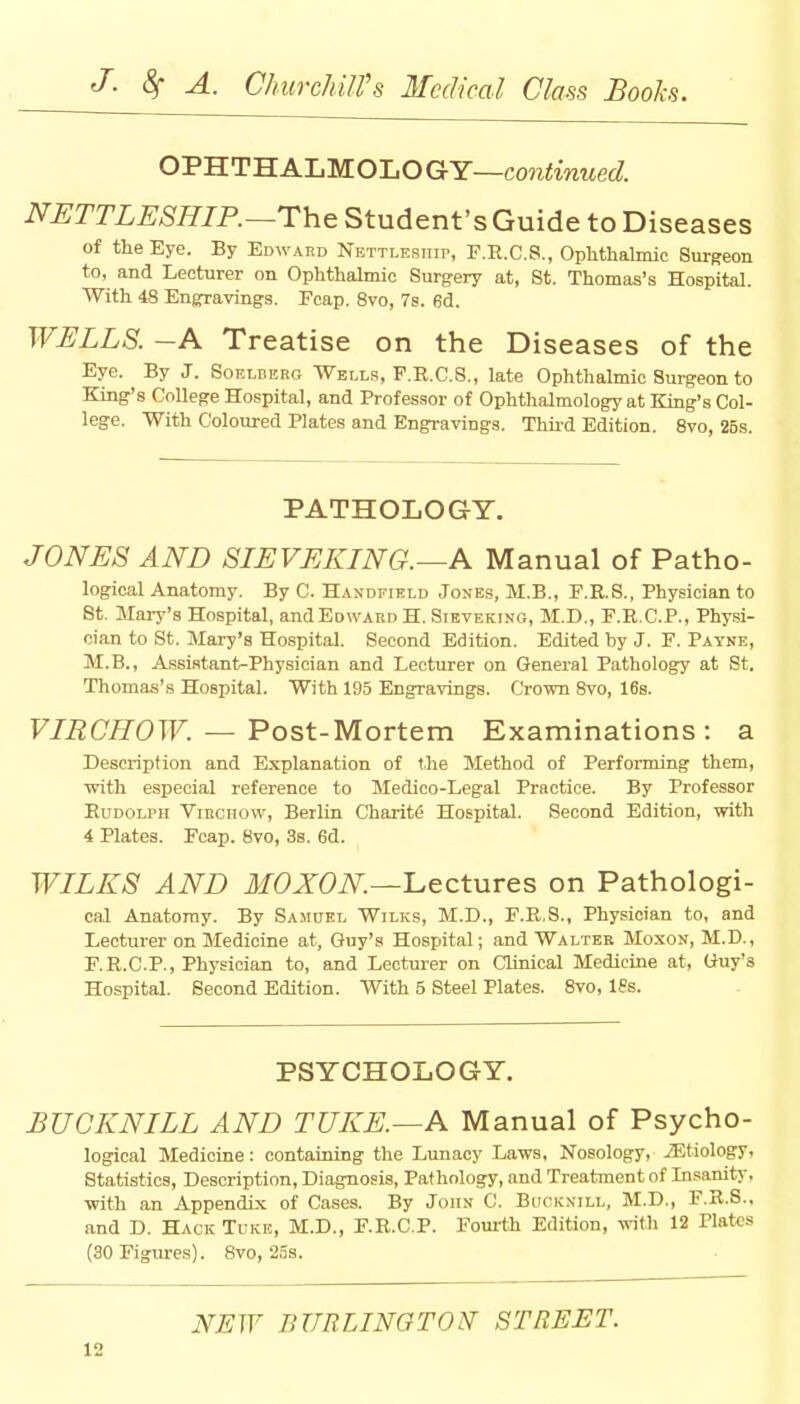 OPHTHALMOLOGY—continued. NETTLESHIP.—The Student's Guide to Diseases of the Eye. By Edward Nettlesiiii>, F.R.C.8., Ophthalmic Surgeon to, and Lecturer on Ophthalmic Surgery at, St. Thomas's Hospital. With 48 EngTavings. Ecap. 8vo, 7s. 6d. WELLS. -A Treatise on the Diseases of the Eye. By J. Soelderg Wells, P.R.C.S., late Ophthalmic 8urgeon to King's College Hospital, and Professor of Ophthalmology at King's Col- lege. With Coloured Plates and Engravings. Third Edition. 8vo, 25s. PATHOLOGY. JONES AND SIEVEKING.—A Manual of Patho- logical Anatomy. By C. Handfield Jones, M.B., F.R.S., Physician to St- Mary's Hospital, and Edward H. Sievekino, M.D., F.R.C.P., Physi- cian to St. Mary's Hospital. Second Edition. Edited by J. E. Payne, M.B., Assistant-Physician and Lecturer on General Pathology at St. Thomas's Hospital. With 195 Engravings. Crown 8vo, 16s. VIRCHOW. — Post-Mortem Examinations : a Description and Explanation of the Method of Performing them, with especial reference to Medico-Legal Practice. By Professor Rudolph Virchow, Berlin Charitc Hospital. Second Edition, with 4 Plates. Fcap. 8vo, 3s. 6d. WILES AND MOXON—Lectures on Pathologi- cal Anatomy. By Sasiuel Wilks, M.D., F.R.8., Physician to, and Lecturer on Medicine at, Guy's Hospital; and Walter Moxon, M.D., F.R.C.P., Physician to, and Lecturer on Clinical Medicine at, Guy's Hospital. Second Edition. With 5 Steel Plates. 8vo, 18s. PSYCHOLOGY. BUCK NILE AND TUKE.—A Manual of Psycho- logical Medicine: containing the Lunacy Laws, Nosology, ^Etiology. Statistics, Description, Diagnosis, Pathology, and Treatment of Insanity, with an Appendix of Cases. By John C. Bucknill, M.D., F.R.S.. and D. Hack Tuke, M.D., F.R.C.P. Fourth Edition, with 12 Plates (SO Figures). 8vo, 25s. NEW BURLINGTON- STREET.