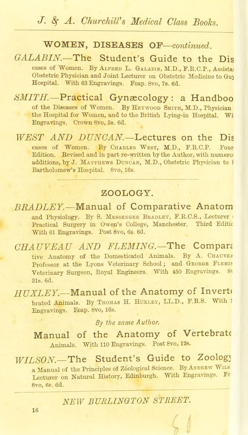 WOMEN, DISEASES OP—continued. GALABIN. —The Student's Guide to the Dis eases of Women. By Alfred L. Galabin, II.D., F.R.C.P., Assistai Obstetric Physician and Joint Lecturer on Obstetric Medicine to Guj Hospital. With 63 Engravings. Fcap. 8vo, 7s. 6d. SMITH.—Practical Gynaecology : a Handboo of the Diseases of Women. By Heywood Smith, M.D., Physician the Hospital for Women, and to the British Lying-in Hospital. Wi Engravings. Crown 8vo, 5s. 6d. WEST AND DUNCAN.—Lectures on the Dis eases of Women. By Charles West, M.D., F.B.C.P. Four Edition. Revised and in part re-written by the Author, with numero additions, by J. Matthews Duncan, M.D., Obstetric Physician to i Bartholomew's Hospital. 8vo, 16s. ZOOLOGY. BRADLEY.—Manual of Comparative Anatom and Physiology. By S. Messenger Bradley, F.R.C.S., Lecturer i Practical Surgery in Owen's College, Manchester. Third Editic With 61 Engravings. Post 8vo, 6s. 6d. CHAUVEAU AND FLEMING.—The. Compan tive Anatomy of the Domesticated Animals. By A. Chauvej Professor at the Lyons Veterinary School; and George Flemi> Veterinary Surgeon, Boyal Engineers. With 450 Engravings. 8i 31s. 6d. HUXLEY.—Manual of the Anatomy of Invert< brated Animals. By Thomas H. Huxley, LL.D., F.B.S. With 1 Engravings. Fcap. 8vo, 16s. By the same Author. Manual of the Anatomy of Vertebrate Animals. With 110 Engravings. Post 8vo, 12s. WILSON.—The Student's Guide to Zoologj a Manual of the Principles of Zoological Science. By Andrew Wils Lecturer on Natural History, Edinburgh. With Engravings. Ye 8vo, 6s. 6d. NEW BURLINGTON STREET.