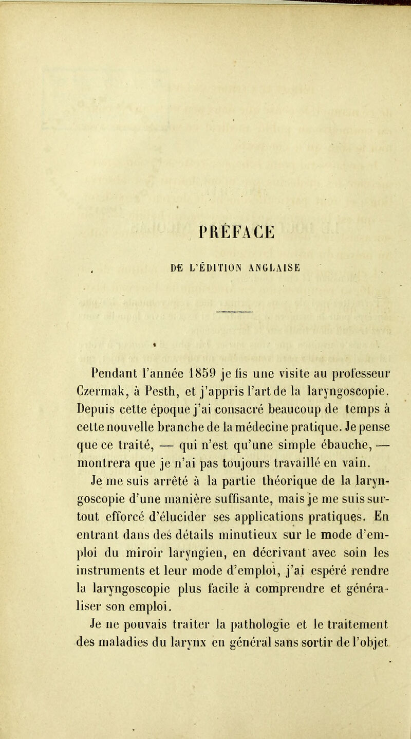 PRÉFACE Dfi L'ÉDITION ANGLAISE Pendant l'année 1859 je lis une visite au prol'esseur Czermak, à Pesth, et j'appris l'art de la laryngoscopie. Depuis celte époque j'ai consacré beaucoup de temps à cette nouvelle branche de la médecine pratique. Je pense que ce traité, — qui n'est qu'une simple ébauche,— montrera que je n'ai pas toujours travaillé en vain. Je me suis arrêté à la partie théorique de la laryn- goscopie d'une manière suffisante, mais je me suis sur- tout efforcé d'élucider ses applications pratiques. En entrant dans des détails minutieux sur le mode d'em- ploi du miroir laryngien, en décrivant avec soin les instruments et leur mode d'emploi, j'ai espéré rendre la laryngoscopie plus facile à comprendre et généra- liser son emploi. Je ne pouvais traiter la pathologie et le traitement des maladies du larynx en général sans sortir de l'objet