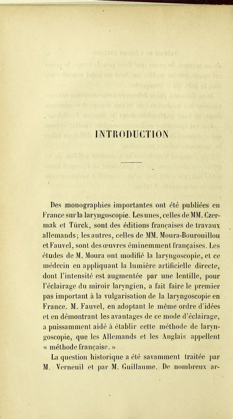 INTRODUCTION Des monographies importantes ont été publiées en France sur la laryngoscopie. Les unes, celles de MM. Czer- mak et Tûrck, sont des éditions françaises de travaux allemands; les autres, celles de MM, Moura-Bourouillou etFauvel, sont des œuvres éminemment françaises. Les études de M. Moura ont modifié la laryngoscopie, et ce médecin en appliquant la lumière artificielle directe, dont l'intensité est augmentée par une lentille, pour l'éclairage du miroir laryngien, a fait faire le premier pas important à la vulgarisation de la laryngoscopie en France. M. Fauvel, en adoptant le même ordre d'idées et en démontrant les avantages de ce mode d'éclairage, a puissamment aidé à établir cette méthode de laryn- goscopie, que les Allemands et les Anglais appellent « méthode française. » La question historique a été savamment traitée par