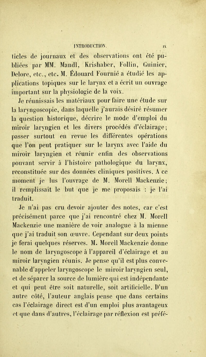 ticles de journaux et des observations ont été pu- bliées par MM. Mandl, Krishaber, Follin, fluinier, Delore, etc., etc. M. Edouard Fournié a étudié les ap- plications topiques sur le larynx et a écrit un ouvrage important sur la physiologie de la voix. Je réunissais les matériaux pour faire une étude sur la laryngoscopie, dans laquelle j'aurais désiré résumer la question historique, décrire le mode d'emploi du miroir laryngien et les divers procédés d'éclairage; passer surtout en revue les différentes opérations que l'on peut pratiquer sur le larynx avec l'aide du miroir laryngien et réunir enfin des observations pouvant servir à l'histoire pathologique du larynx, reconstituée sur des données cliniques positives. A ce moment je lus l'ouvrage de M. Morell Mackenzie; il remplissait le but que je me proposais : je l'ai traduit. Je n'ai pas cru devoir ajouter des notes, car c'est précisément parce que j'ai rencontré chez M. Morell Mackenzie une manière de voir analogue à la mienne que j'ai traduit son œuvre. Cependant sur deux points je ferai quelques réserves. M. Morell Mackenzie donne le nom de laryngoscope à l'appareil d'éclairage et au miroir laryngien réunis. Je pense qu'il est plus conve- nable d'appeler laryngoscope le miroir laryngien seul, et de séparer la source de lumière qui est indépendante et qui peut être soit naturelle, soit artificielle. D'un autre côté, l'auteur anglais pense que dans certains cas l'éclairage direct est d'un emploi plus avantageux et que dans d'autres, l'éclairage par réflexion est préfé-