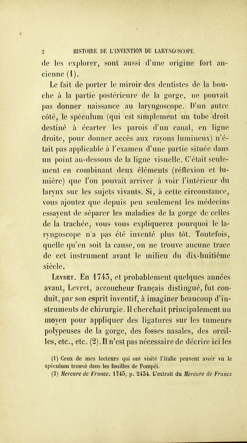 de les explorer, sont aussi d'une origine fort an- cienne (1). Le fait de porter le miroir des dentistes de la bou- che à la partie postérieure de la gorge, ne pouvait pas donner naissance au laryngoscope. D'un autre côté, le spéculum (qui est simplement un tube droit destiné à écarter les parois d'un canal, en ligne droite, pour donner accès aux rayons lumineux) n'é- tait pas applicable à l'examen d'une partie située dans un point au-dessous de la ligne visuelle. C'était seule- ment en combinant deux éléments (réflexion et lu- mière) que l'on pouvait arriver à voir l'intérieur du larynx sur les sujets vivants. Si, à cette circonstance, vous ajoutez que depuis peu seulement les médecins essayent de séparer les maladies de la gorge de celles de la trachée, vous vous expliquerez pourquoi le la- ryngoscope n'a pas été inventé plus tôt. Toutefois, quelle qu'en soit la cause, on ne trouve aucune trace de cet instrument avant le milieu du dix-huitième siècle. Levret. En 1743, et probablement quelques années avant, Levret, accoucheur français distingué, fut con- duit, par son esprit inventif, à imaginer beaucoup d'in- struments de chirurgie. Il cherchait principalement un moyen pour appliquer des ligatures sur les tumeurs polypeuses de la gorge, des fosses nasales, des oreil- les, etc., etc. (2). Il n'est pas nécessaire de décrire ici les (1) Ceux de mes lecteurs qui ont visité l'Italie peuvent avoir vu le spéculum trouvé dans les fouilles de Pompéi.