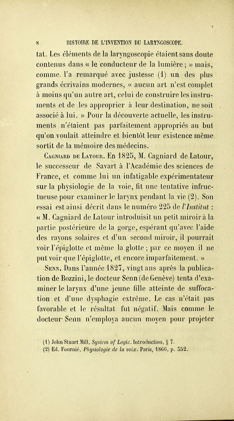 tat. Les éléments de la laryngoscopie étaient sans doute contenus dans « le conducteur de la lumière ; » mais, comme- l'a remarqué avec justesse (1) un des plus grands écrivains modernes, « aucun art n'est complet à moins qu'un autre art, celui de construire les instru- ments et de les approprier à leur destination, ne soit associé à lui. » Pour la découverte actuelle, les instru- ments n'étaient pas parfaitement appropriés au but qu'on voulait atteindre et bientôt leur existence même sortit de la mémoire des médecins. Cagniard deLatour. En 1825, M. Cagniard de Latour, le successeur de Savart à l'Académie des sciences de France, et comme lui un infatigable expérimentateur sur la physiologie de la voie, fit une tentative infruc- tueuse pour examiner le larynx pendant la vie (2). Son essai est ainsi décrit dans le numéro 225 de rinstitut : « M. Cagniard de Latour introduisit un petit miroir à la partie postérieure de la gorge, espérant qu'avec l'aide des rayons solaires et d'un second miroir, il pourrait voir l'épiglotte et même la glotte ; par ce moyen il ne put voir que l'épiglotte, et encore imparfaitement, n Senn. Dans l'année 1827, vingt ans après la publica- tion de Bozzini, le docteur Senn (de Genève) tenta d'exa- miner le larynx d'une jeune fille atteinte de suffoca- tion et d'une dysphagie extrême. Le cas n'était pas favorable et le résultat fut négatif. Mais comme le docteur- Senn n'employa aucun moyen pour projeter (1) JohnStuart Mil], System of Logic. Introduction, § 7. ('2) Ed. Fournié, Physiologie de la voix. Paris, 1800, p. 552.