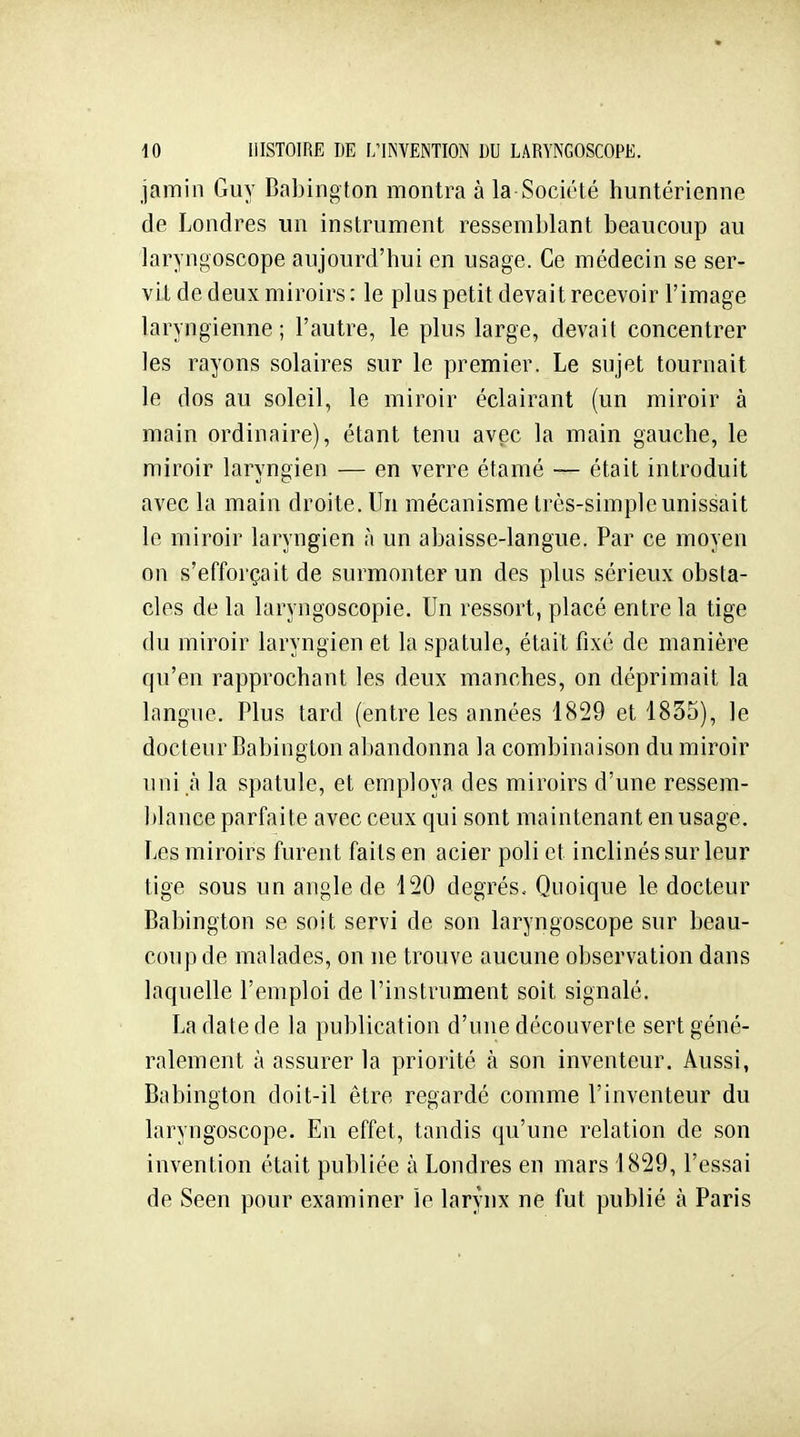 jamin Guy Babington montra à la-Société huntérienne de Londres un instrument ressemblant beaucoup au laryngoscope aujourd'hui en usage. Ce médecin se ser- vit de deux miroirs : le plus petit devait recevoir l'image laryngienne; l'autre, le plus large, devait concentrer les rayons solaires sur le premier. Le sujet tournait le dos au soleil, le miroir éclairant (un miroir à main ordinaire), étant tenu avec la main gauche, le miroir laryngien — en verre étamé — était introduit avec la main droite. Un mécanisme très-simple unissait le miroir laryngien à un abaisse-langue. Par ce moyen on s'efforçait de surmonter un des plus sérieux obsta- cles de la laryngoscopie. Un ressort, placé entre la tige du miroir laryngien et la spatule, était fixé de manière qu'en rapprochant les deux manches, on déprimait la langue. Plus tard (entre les années 1829 et 1835), le docteur Babington abandonna la combinaison du miroir uni à la spatule, et employa des miroirs d'une ressem- ])lance parfaite avec ceux qui sont maintenant en usage. Les miroirs furent faits en acier poli et inclinés sur leur tige sous un angle de 120 degrés.. Quoique le docteur Babington se soit servi de son laryngoscope sur beau- coup de malades, on ne trouve aucune observation dans laquelle l'emploi de l'instrument soit signalé. La date de la publication d'une découverte sert géné- ralement à assurer la priorité à son inventeur. Aussi, Babington doit-il être regardé comme l'inventeur du laryngoscope. En effet, tandis qu'une relation de son invention était publiée à Londres en mars 1829, l'essai de Seen pour examiner le larynx ne fut publié à Paris